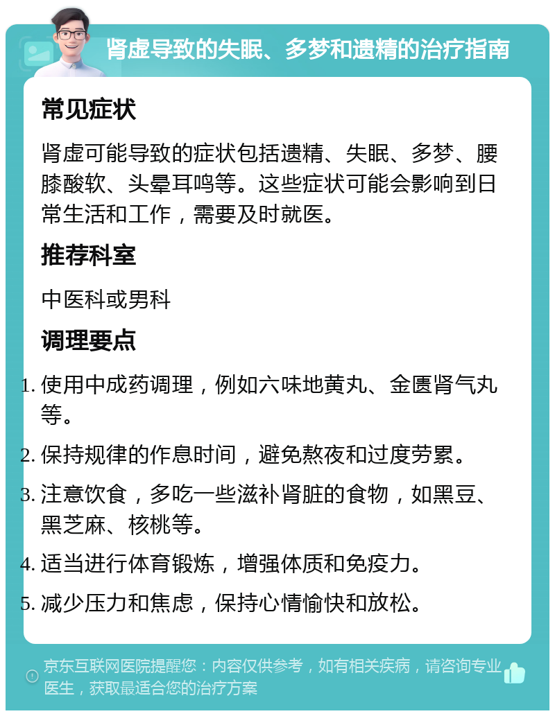 肾虚导致的失眠、多梦和遗精的治疗指南 常见症状 肾虚可能导致的症状包括遗精、失眠、多梦、腰膝酸软、头晕耳鸣等。这些症状可能会影响到日常生活和工作，需要及时就医。 推荐科室 中医科或男科 调理要点 使用中成药调理，例如六味地黄丸、金匮肾气丸等。 保持规律的作息时间，避免熬夜和过度劳累。 注意饮食，多吃一些滋补肾脏的食物，如黑豆、黑芝麻、核桃等。 适当进行体育锻炼，增强体质和免疫力。 减少压力和焦虑，保持心情愉快和放松。