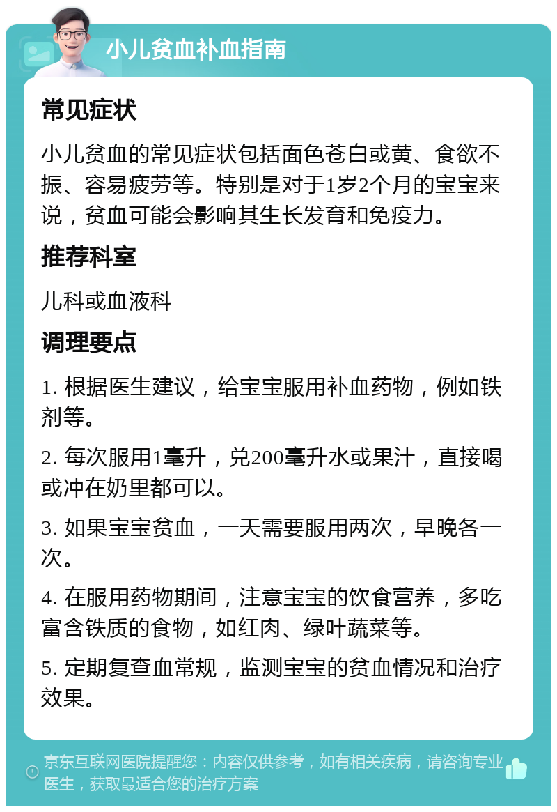 小儿贫血补血指南 常见症状 小儿贫血的常见症状包括面色苍白或黄、食欲不振、容易疲劳等。特别是对于1岁2个月的宝宝来说，贫血可能会影响其生长发育和免疫力。 推荐科室 儿科或血液科 调理要点 1. 根据医生建议，给宝宝服用补血药物，例如铁剂等。 2. 每次服用1毫升，兑200毫升水或果汁，直接喝或冲在奶里都可以。 3. 如果宝宝贫血，一天需要服用两次，早晚各一次。 4. 在服用药物期间，注意宝宝的饮食营养，多吃富含铁质的食物，如红肉、绿叶蔬菜等。 5. 定期复查血常规，监测宝宝的贫血情况和治疗效果。