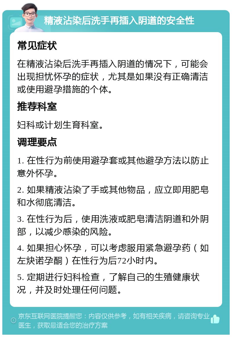 精液沾染后洗手再插入阴道的安全性 常见症状 在精液沾染后洗手再插入阴道的情况下，可能会出现担忧怀孕的症状，尤其是如果没有正确清洁或使用避孕措施的个体。 推荐科室 妇科或计划生育科室。 调理要点 1. 在性行为前使用避孕套或其他避孕方法以防止意外怀孕。 2. 如果精液沾染了手或其他物品，应立即用肥皂和水彻底清洁。 3. 在性行为后，使用洗液或肥皂清洁阴道和外阴部，以减少感染的风险。 4. 如果担心怀孕，可以考虑服用紧急避孕药（如左炔诺孕酮）在性行为后72小时内。 5. 定期进行妇科检查，了解自己的生殖健康状况，并及时处理任何问题。