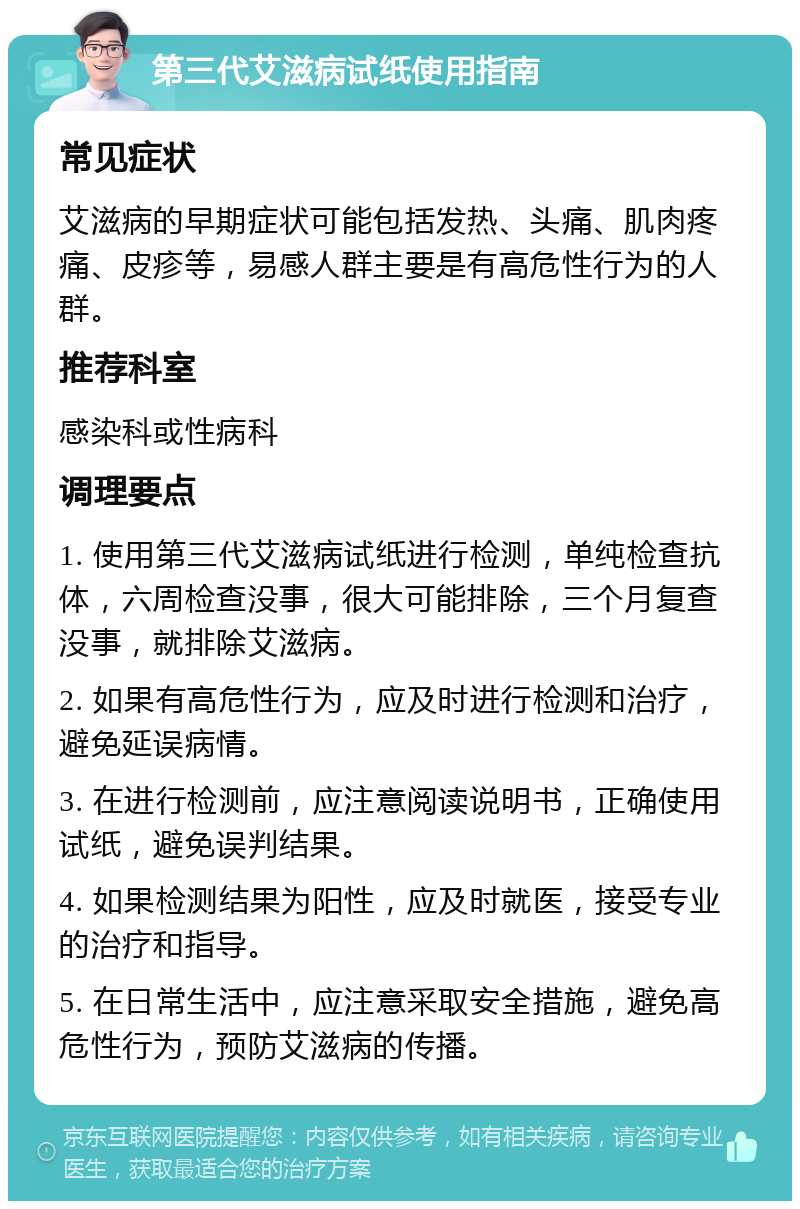 第三代艾滋病试纸使用指南 常见症状 艾滋病的早期症状可能包括发热、头痛、肌肉疼痛、皮疹等，易感人群主要是有高危性行为的人群。 推荐科室 感染科或性病科 调理要点 1. 使用第三代艾滋病试纸进行检测，单纯检查抗体，六周检查没事，很大可能排除，三个月复查没事，就排除艾滋病。 2. 如果有高危性行为，应及时进行检测和治疗，避免延误病情。 3. 在进行检测前，应注意阅读说明书，正确使用试纸，避免误判结果。 4. 如果检测结果为阳性，应及时就医，接受专业的治疗和指导。 5. 在日常生活中，应注意采取安全措施，避免高危性行为，预防艾滋病的传播。