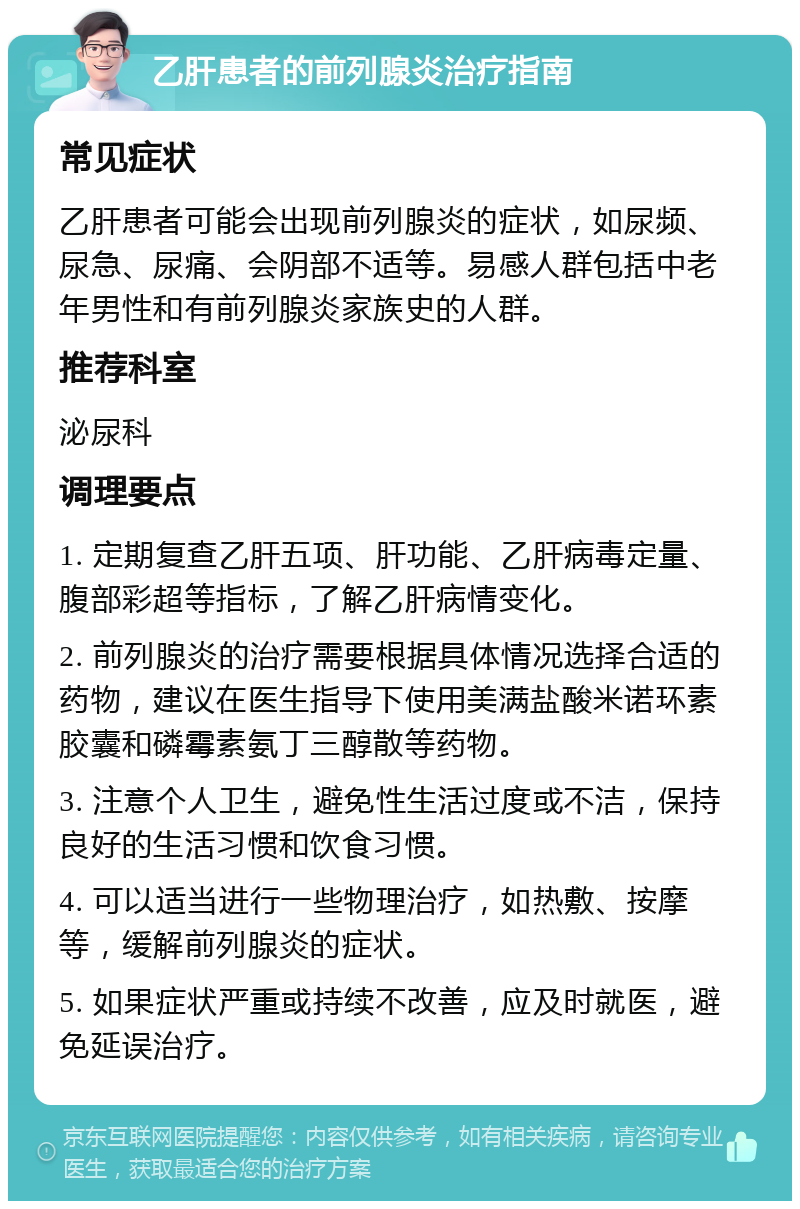 乙肝患者的前列腺炎治疗指南 常见症状 乙肝患者可能会出现前列腺炎的症状，如尿频、尿急、尿痛、会阴部不适等。易感人群包括中老年男性和有前列腺炎家族史的人群。 推荐科室 泌尿科 调理要点 1. 定期复查乙肝五项、肝功能、乙肝病毒定量、腹部彩超等指标，了解乙肝病情变化。 2. 前列腺炎的治疗需要根据具体情况选择合适的药物，建议在医生指导下使用美满盐酸米诺环素胶囊和磷霉素氨丁三醇散等药物。 3. 注意个人卫生，避免性生活过度或不洁，保持良好的生活习惯和饮食习惯。 4. 可以适当进行一些物理治疗，如热敷、按摩等，缓解前列腺炎的症状。 5. 如果症状严重或持续不改善，应及时就医，避免延误治疗。