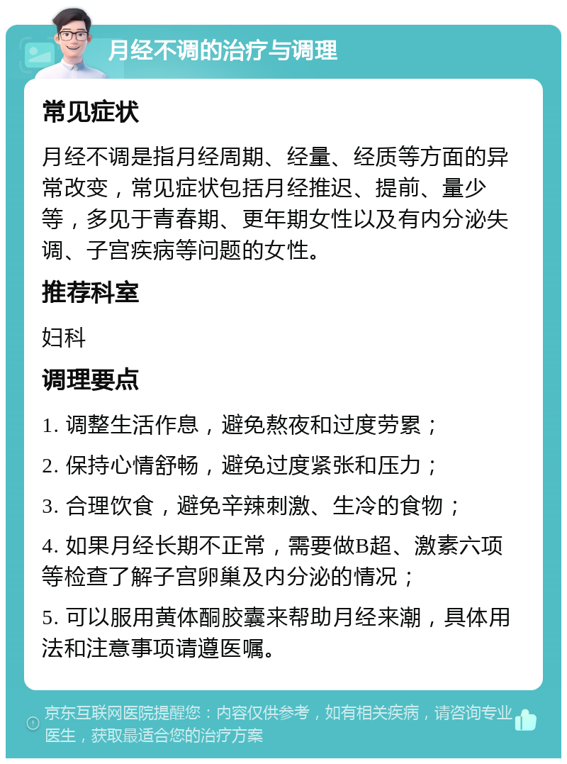 月经不调的治疗与调理 常见症状 月经不调是指月经周期、经量、经质等方面的异常改变，常见症状包括月经推迟、提前、量少等，多见于青春期、更年期女性以及有内分泌失调、子宫疾病等问题的女性。 推荐科室 妇科 调理要点 1. 调整生活作息，避免熬夜和过度劳累； 2. 保持心情舒畅，避免过度紧张和压力； 3. 合理饮食，避免辛辣刺激、生冷的食物； 4. 如果月经长期不正常，需要做B超、激素六项等检查了解子宫卵巢及内分泌的情况； 5. 可以服用黄体酮胶囊来帮助月经来潮，具体用法和注意事项请遵医嘱。