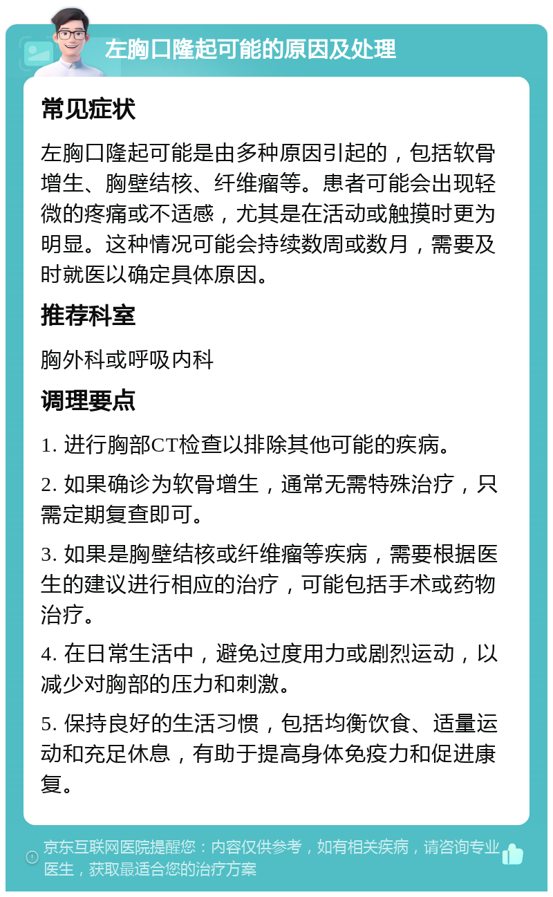 左胸口隆起可能的原因及处理 常见症状 左胸口隆起可能是由多种原因引起的，包括软骨增生、胸壁结核、纤维瘤等。患者可能会出现轻微的疼痛或不适感，尤其是在活动或触摸时更为明显。这种情况可能会持续数周或数月，需要及时就医以确定具体原因。 推荐科室 胸外科或呼吸内科 调理要点 1. 进行胸部CT检查以排除其他可能的疾病。 2. 如果确诊为软骨增生，通常无需特殊治疗，只需定期复查即可。 3. 如果是胸壁结核或纤维瘤等疾病，需要根据医生的建议进行相应的治疗，可能包括手术或药物治疗。 4. 在日常生活中，避免过度用力或剧烈运动，以减少对胸部的压力和刺激。 5. 保持良好的生活习惯，包括均衡饮食、适量运动和充足休息，有助于提高身体免疫力和促进康复。