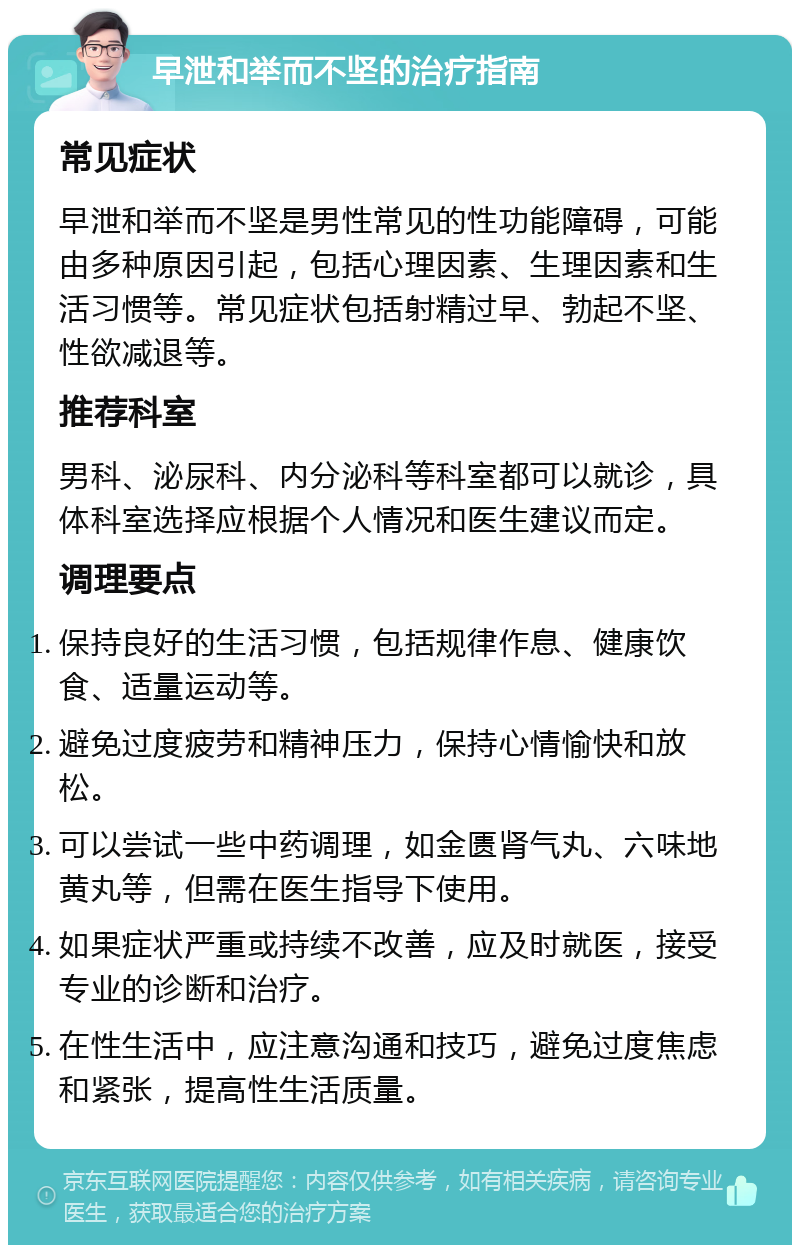 早泄和举而不坚的治疗指南 常见症状 早泄和举而不坚是男性常见的性功能障碍，可能由多种原因引起，包括心理因素、生理因素和生活习惯等。常见症状包括射精过早、勃起不坚、性欲减退等。 推荐科室 男科、泌尿科、内分泌科等科室都可以就诊，具体科室选择应根据个人情况和医生建议而定。 调理要点 保持良好的生活习惯，包括规律作息、健康饮食、适量运动等。 避免过度疲劳和精神压力，保持心情愉快和放松。 可以尝试一些中药调理，如金匮肾气丸、六味地黄丸等，但需在医生指导下使用。 如果症状严重或持续不改善，应及时就医，接受专业的诊断和治疗。 在性生活中，应注意沟通和技巧，避免过度焦虑和紧张，提高性生活质量。