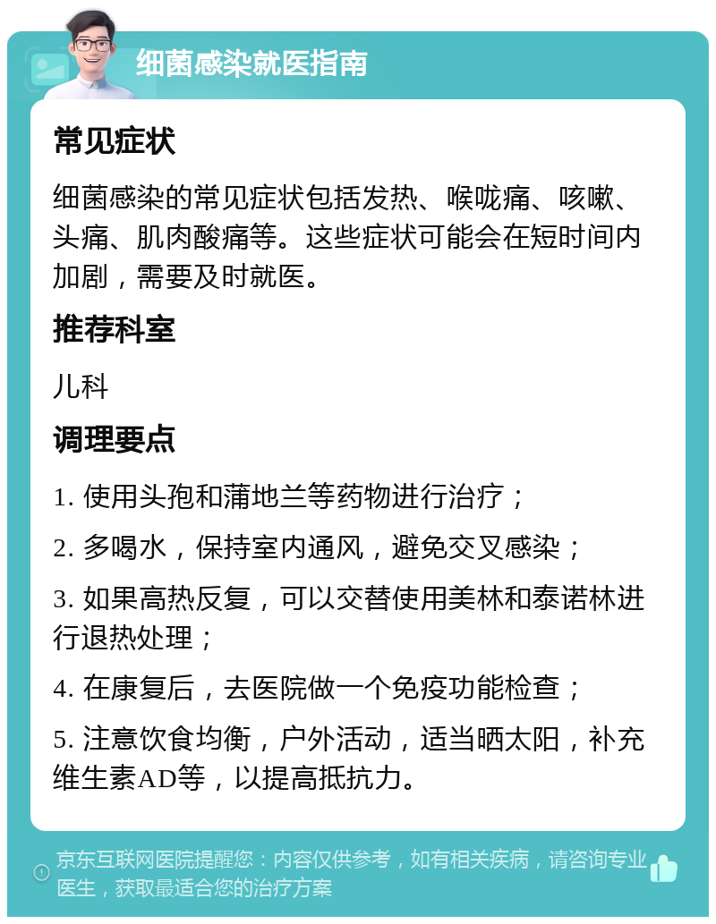 细菌感染就医指南 常见症状 细菌感染的常见症状包括发热、喉咙痛、咳嗽、头痛、肌肉酸痛等。这些症状可能会在短时间内加剧，需要及时就医。 推荐科室 儿科 调理要点 1. 使用头孢和蒲地兰等药物进行治疗； 2. 多喝水，保持室内通风，避免交叉感染； 3. 如果高热反复，可以交替使用美林和泰诺林进行退热处理； 4. 在康复后，去医院做一个免疫功能检查； 5. 注意饮食均衡，户外活动，适当晒太阳，补充维生素AD等，以提高抵抗力。