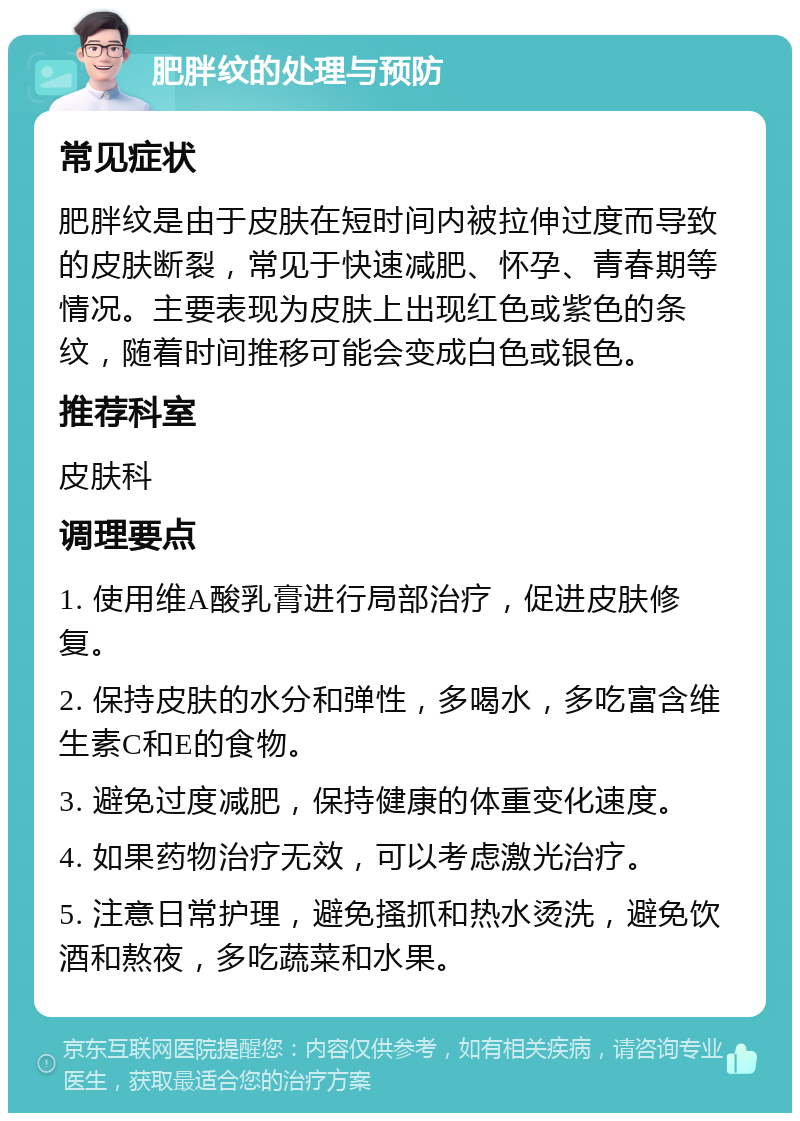 肥胖纹的处理与预防 常见症状 肥胖纹是由于皮肤在短时间内被拉伸过度而导致的皮肤断裂，常见于快速减肥、怀孕、青春期等情况。主要表现为皮肤上出现红色或紫色的条纹，随着时间推移可能会变成白色或银色。 推荐科室 皮肤科 调理要点 1. 使用维A酸乳膏进行局部治疗，促进皮肤修复。 2. 保持皮肤的水分和弹性，多喝水，多吃富含维生素C和E的食物。 3. 避免过度减肥，保持健康的体重变化速度。 4. 如果药物治疗无效，可以考虑激光治疗。 5. 注意日常护理，避免搔抓和热水烫洗，避免饮酒和熬夜，多吃蔬菜和水果。