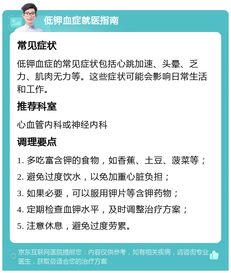 低钾血症就医指南 常见症状 低钾血症的常见症状包括心跳加速、头晕、乏力、肌肉无力等。这些症状可能会影响日常生活和工作。 推荐科室 心血管内科或神经内科 调理要点 1. 多吃富含钾的食物，如香蕉、土豆、菠菜等； 2. 避免过度饮水，以免加重心脏负担； 3. 如果必要，可以服用钾片等含钾药物； 4. 定期检查血钾水平，及时调整治疗方案； 5. 注意休息，避免过度劳累。