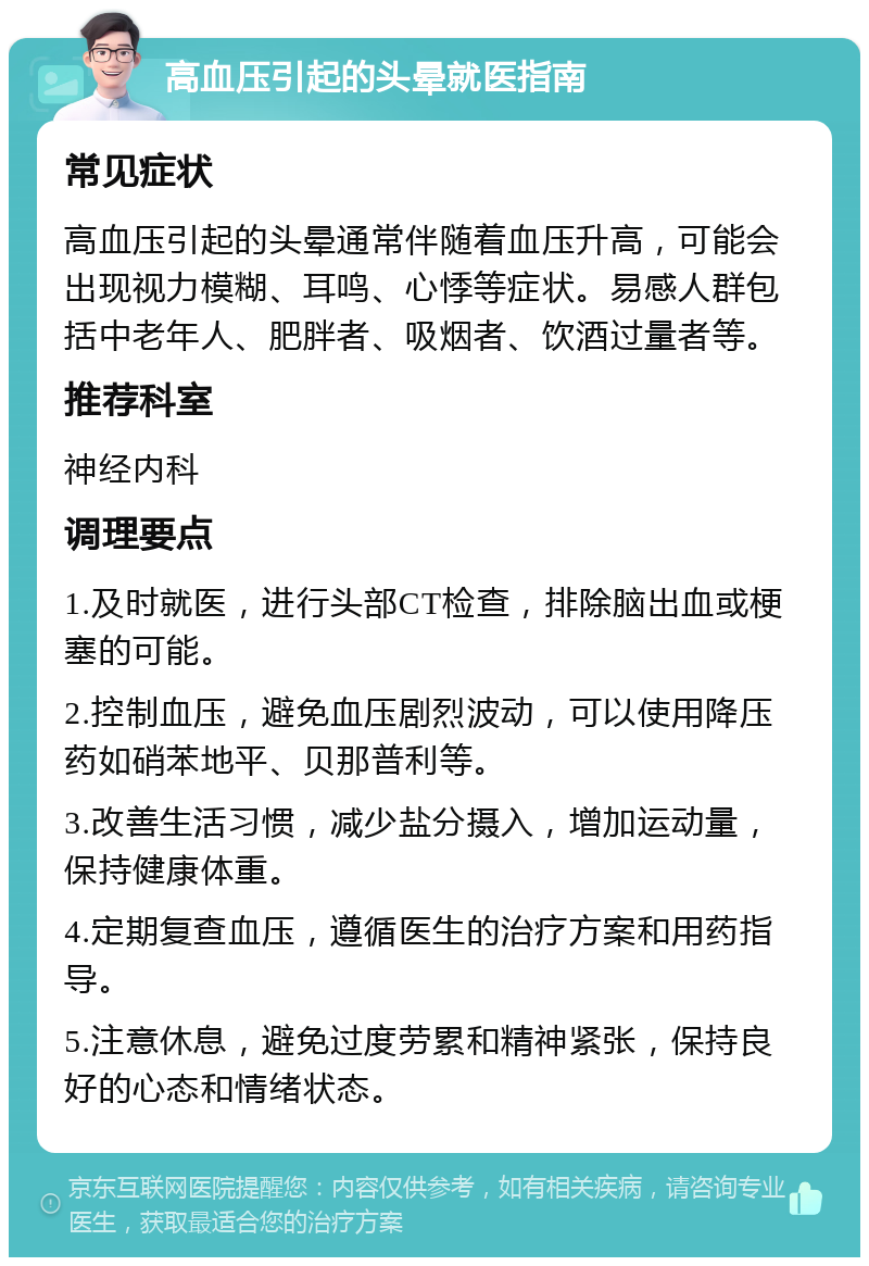 高血压引起的头晕就医指南 常见症状 高血压引起的头晕通常伴随着血压升高，可能会出现视力模糊、耳鸣、心悸等症状。易感人群包括中老年人、肥胖者、吸烟者、饮酒过量者等。 推荐科室 神经内科 调理要点 1.及时就医，进行头部CT检查，排除脑出血或梗塞的可能。 2.控制血压，避免血压剧烈波动，可以使用降压药如硝苯地平、贝那普利等。 3.改善生活习惯，减少盐分摄入，增加运动量，保持健康体重。 4.定期复查血压，遵循医生的治疗方案和用药指导。 5.注意休息，避免过度劳累和精神紧张，保持良好的心态和情绪状态。