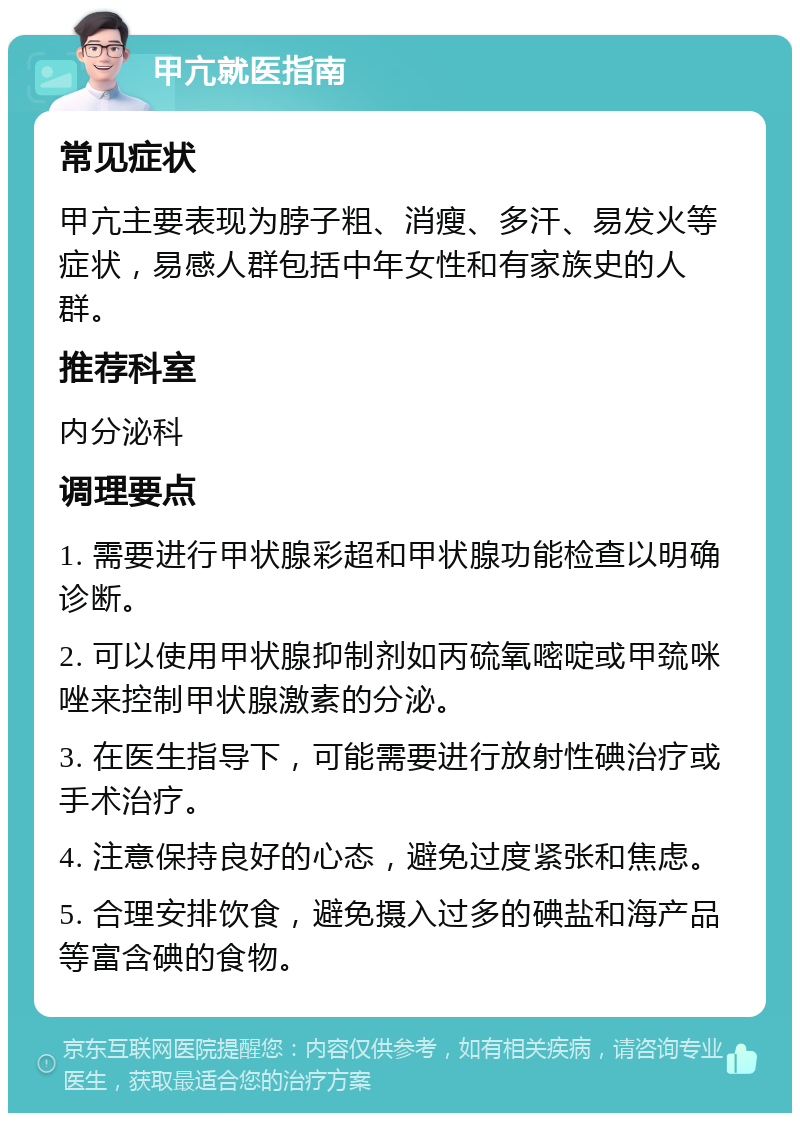 甲亢就医指南 常见症状 甲亢主要表现为脖子粗、消瘦、多汗、易发火等症状，易感人群包括中年女性和有家族史的人群。 推荐科室 内分泌科 调理要点 1. 需要进行甲状腺彩超和甲状腺功能检查以明确诊断。 2. 可以使用甲状腺抑制剂如丙硫氧嘧啶或甲巯咪唑来控制甲状腺激素的分泌。 3. 在医生指导下，可能需要进行放射性碘治疗或手术治疗。 4. 注意保持良好的心态，避免过度紧张和焦虑。 5. 合理安排饮食，避免摄入过多的碘盐和海产品等富含碘的食物。