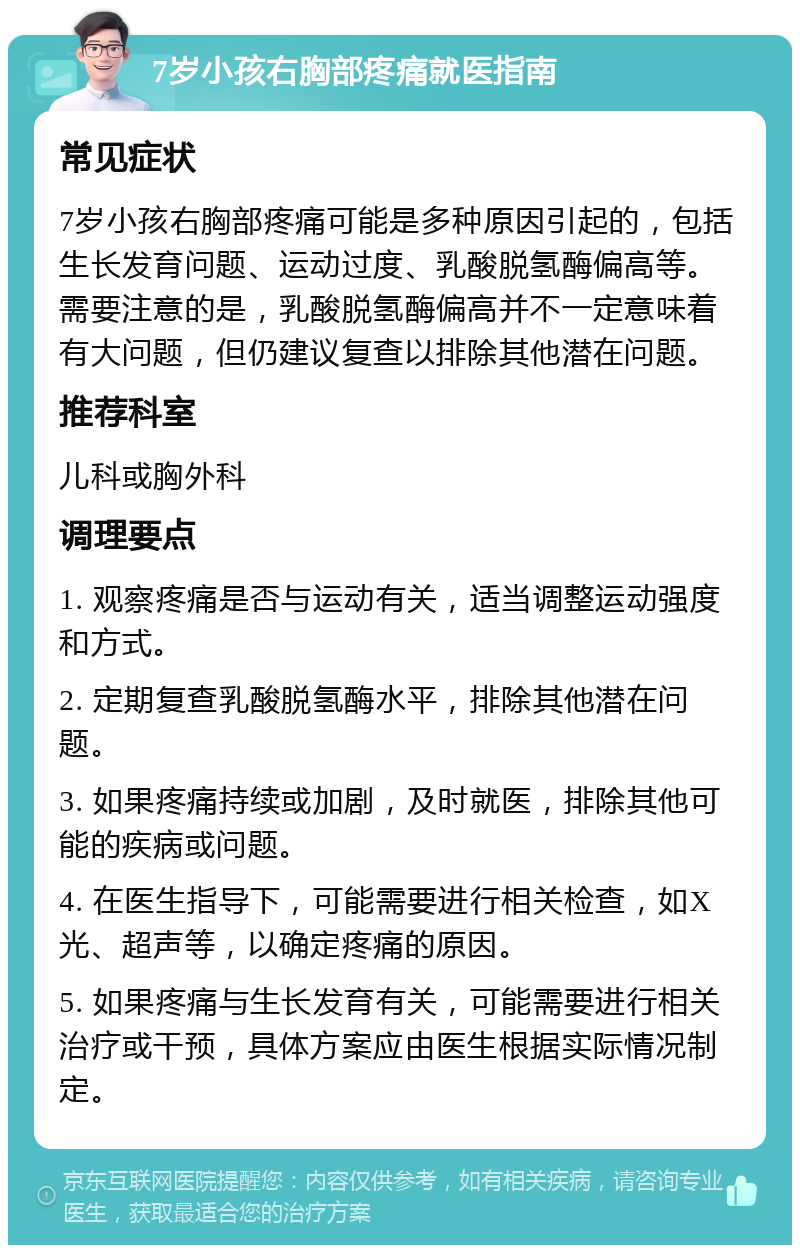 7岁小孩右胸部疼痛就医指南 常见症状 7岁小孩右胸部疼痛可能是多种原因引起的，包括生长发育问题、运动过度、乳酸脱氢酶偏高等。需要注意的是，乳酸脱氢酶偏高并不一定意味着有大问题，但仍建议复查以排除其他潜在问题。 推荐科室 儿科或胸外科 调理要点 1. 观察疼痛是否与运动有关，适当调整运动强度和方式。 2. 定期复查乳酸脱氢酶水平，排除其他潜在问题。 3. 如果疼痛持续或加剧，及时就医，排除其他可能的疾病或问题。 4. 在医生指导下，可能需要进行相关检查，如X光、超声等，以确定疼痛的原因。 5. 如果疼痛与生长发育有关，可能需要进行相关治疗或干预，具体方案应由医生根据实际情况制定。