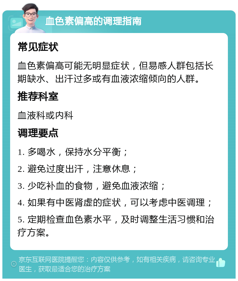 血色素偏高的调理指南 常见症状 血色素偏高可能无明显症状，但易感人群包括长期缺水、出汗过多或有血液浓缩倾向的人群。 推荐科室 血液科或内科 调理要点 1. 多喝水，保持水分平衡； 2. 避免过度出汗，注意休息； 3. 少吃补血的食物，避免血液浓缩； 4. 如果有中医肾虚的症状，可以考虑中医调理； 5. 定期检查血色素水平，及时调整生活习惯和治疗方案。