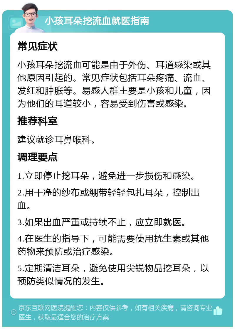 小孩耳朵挖流血就医指南 常见症状 小孩耳朵挖流血可能是由于外伤、耳道感染或其他原因引起的。常见症状包括耳朵疼痛、流血、发红和肿胀等。易感人群主要是小孩和儿童，因为他们的耳道较小，容易受到伤害或感染。 推荐科室 建议就诊耳鼻喉科。 调理要点 1.立即停止挖耳朵，避免进一步损伤和感染。 2.用干净的纱布或绷带轻轻包扎耳朵，控制出血。 3.如果出血严重或持续不止，应立即就医。 4.在医生的指导下，可能需要使用抗生素或其他药物来预防或治疗感染。 5.定期清洁耳朵，避免使用尖锐物品挖耳朵，以预防类似情况的发生。