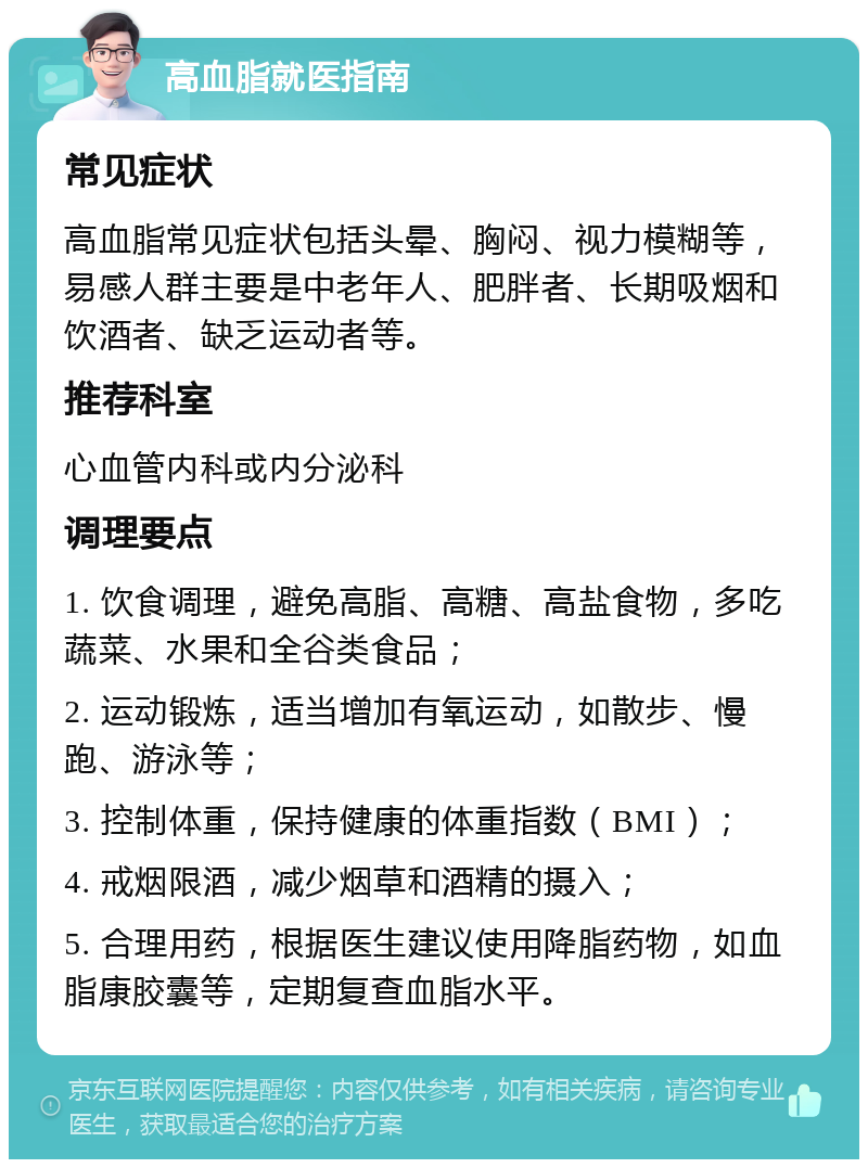 高血脂就医指南 常见症状 高血脂常见症状包括头晕、胸闷、视力模糊等，易感人群主要是中老年人、肥胖者、长期吸烟和饮酒者、缺乏运动者等。 推荐科室 心血管内科或内分泌科 调理要点 1. 饮食调理，避免高脂、高糖、高盐食物，多吃蔬菜、水果和全谷类食品； 2. 运动锻炼，适当增加有氧运动，如散步、慢跑、游泳等； 3. 控制体重，保持健康的体重指数（BMI）； 4. 戒烟限酒，减少烟草和酒精的摄入； 5. 合理用药，根据医生建议使用降脂药物，如血脂康胶囊等，定期复查血脂水平。