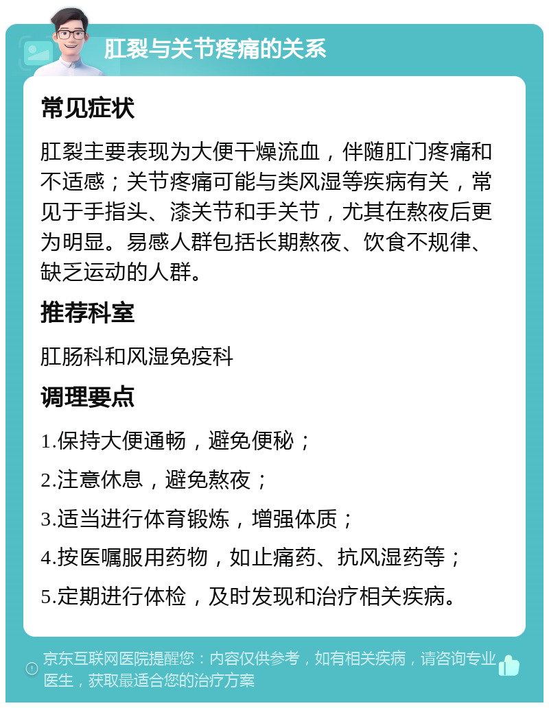 肛裂与关节疼痛的关系 常见症状 肛裂主要表现为大便干燥流血，伴随肛门疼痛和不适感；关节疼痛可能与类风湿等疾病有关，常见于手指头、漆关节和手关节，尤其在熬夜后更为明显。易感人群包括长期熬夜、饮食不规律、缺乏运动的人群。 推荐科室 肛肠科和风湿免疫科 调理要点 1.保持大便通畅，避免便秘； 2.注意休息，避免熬夜； 3.适当进行体育锻炼，增强体质； 4.按医嘱服用药物，如止痛药、抗风湿药等； 5.定期进行体检，及时发现和治疗相关疾病。