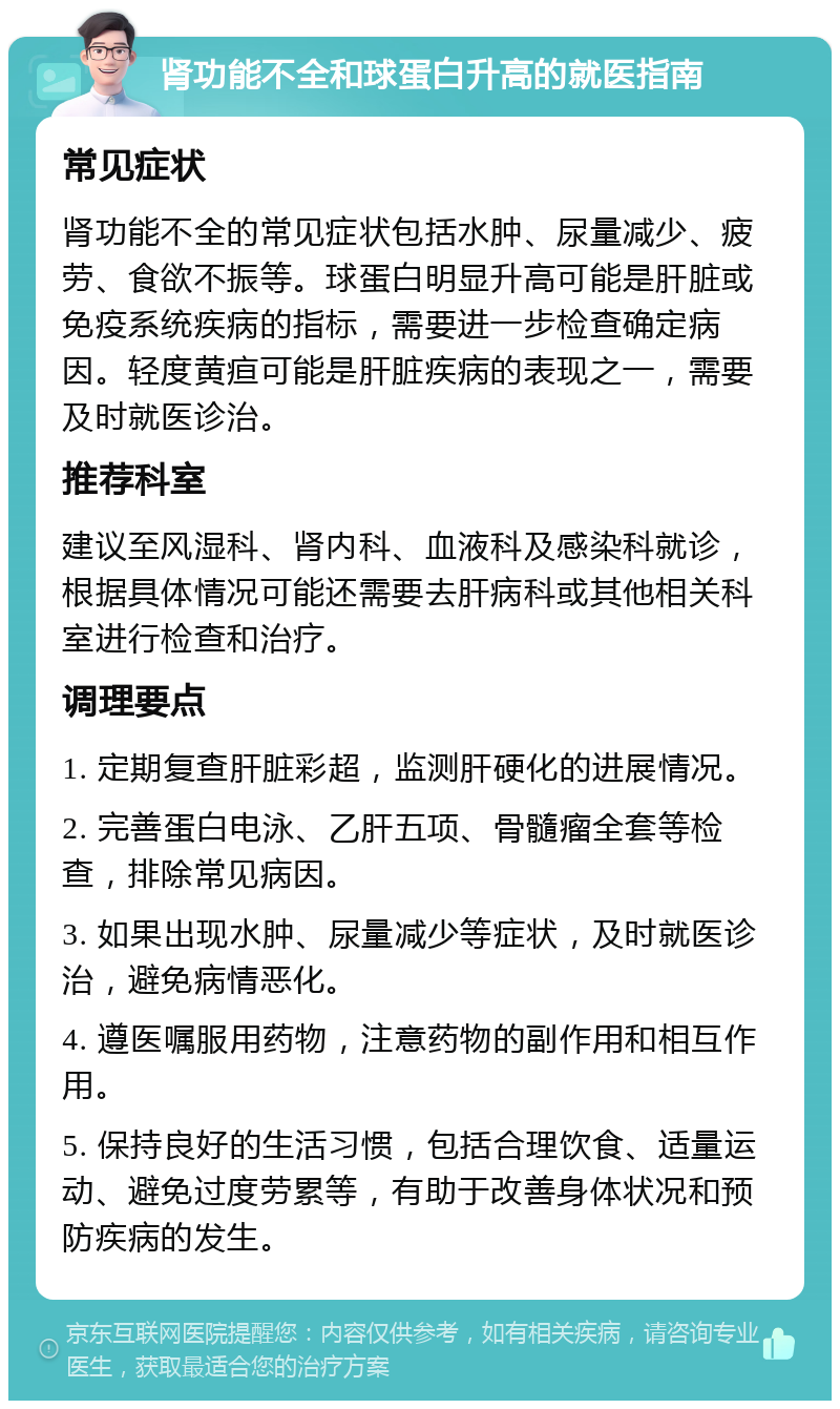 肾功能不全和球蛋白升高的就医指南 常见症状 肾功能不全的常见症状包括水肿、尿量减少、疲劳、食欲不振等。球蛋白明显升高可能是肝脏或免疫系统疾病的指标，需要进一步检查确定病因。轻度黄疸可能是肝脏疾病的表现之一，需要及时就医诊治。 推荐科室 建议至风湿科、肾内科、血液科及感染科就诊，根据具体情况可能还需要去肝病科或其他相关科室进行检查和治疗。 调理要点 1. 定期复查肝脏彩超，监测肝硬化的进展情况。 2. 完善蛋白电泳、乙肝五项、骨髓瘤全套等检查，排除常见病因。 3. 如果出现水肿、尿量减少等症状，及时就医诊治，避免病情恶化。 4. 遵医嘱服用药物，注意药物的副作用和相互作用。 5. 保持良好的生活习惯，包括合理饮食、适量运动、避免过度劳累等，有助于改善身体状况和预防疾病的发生。