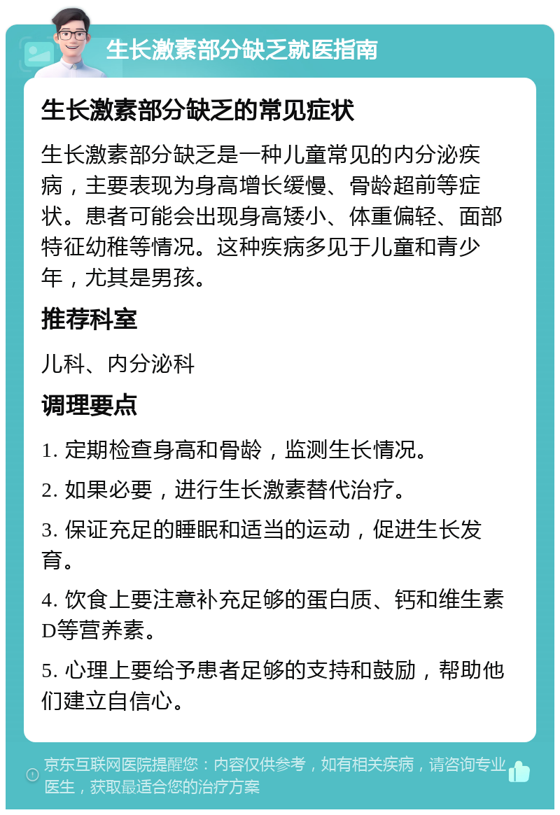 生长激素部分缺乏就医指南 生长激素部分缺乏的常见症状 生长激素部分缺乏是一种儿童常见的内分泌疾病，主要表现为身高增长缓慢、骨龄超前等症状。患者可能会出现身高矮小、体重偏轻、面部特征幼稚等情况。这种疾病多见于儿童和青少年，尤其是男孩。 推荐科室 儿科、内分泌科 调理要点 1. 定期检查身高和骨龄，监测生长情况。 2. 如果必要，进行生长激素替代治疗。 3. 保证充足的睡眠和适当的运动，促进生长发育。 4. 饮食上要注意补充足够的蛋白质、钙和维生素D等营养素。 5. 心理上要给予患者足够的支持和鼓励，帮助他们建立自信心。