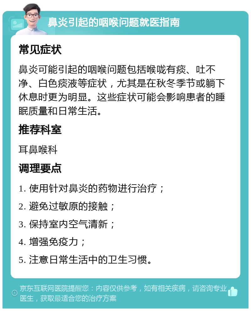 鼻炎引起的咽喉问题就医指南 常见症状 鼻炎可能引起的咽喉问题包括喉咙有痰、吐不净、白色痰液等症状，尤其是在秋冬季节或躺下休息时更为明显。这些症状可能会影响患者的睡眠质量和日常生活。 推荐科室 耳鼻喉科 调理要点 1. 使用针对鼻炎的药物进行治疗； 2. 避免过敏原的接触； 3. 保持室内空气清新； 4. 增强免疫力； 5. 注意日常生活中的卫生习惯。