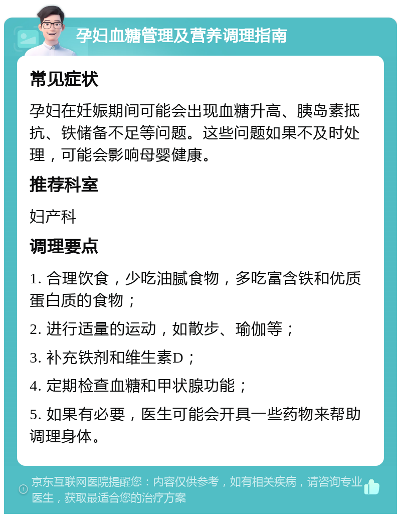 孕妇血糖管理及营养调理指南 常见症状 孕妇在妊娠期间可能会出现血糖升高、胰岛素抵抗、铁储备不足等问题。这些问题如果不及时处理，可能会影响母婴健康。 推荐科室 妇产科 调理要点 1. 合理饮食，少吃油腻食物，多吃富含铁和优质蛋白质的食物； 2. 进行适量的运动，如散步、瑜伽等； 3. 补充铁剂和维生素D； 4. 定期检查血糖和甲状腺功能； 5. 如果有必要，医生可能会开具一些药物来帮助调理身体。