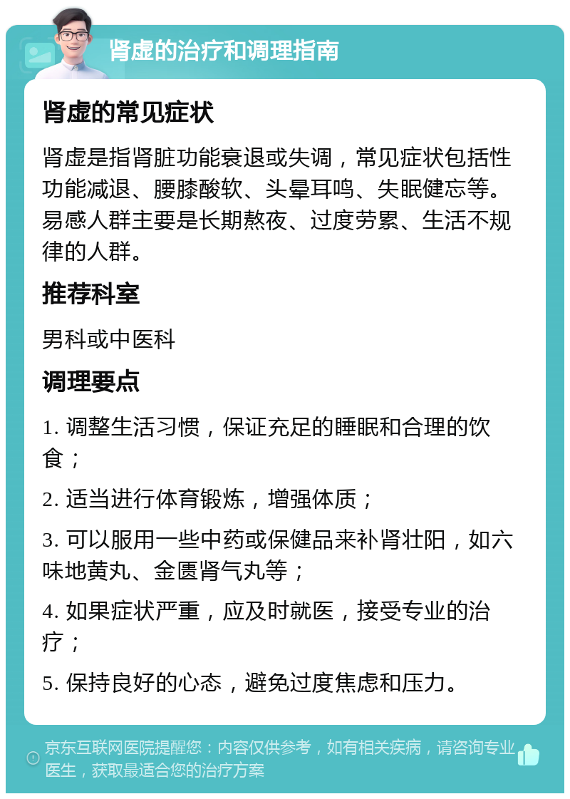 肾虚的治疗和调理指南 肾虚的常见症状 肾虚是指肾脏功能衰退或失调，常见症状包括性功能减退、腰膝酸软、头晕耳鸣、失眠健忘等。易感人群主要是长期熬夜、过度劳累、生活不规律的人群。 推荐科室 男科或中医科 调理要点 1. 调整生活习惯，保证充足的睡眠和合理的饮食； 2. 适当进行体育锻炼，增强体质； 3. 可以服用一些中药或保健品来补肾壮阳，如六味地黄丸、金匮肾气丸等； 4. 如果症状严重，应及时就医，接受专业的治疗； 5. 保持良好的心态，避免过度焦虑和压力。