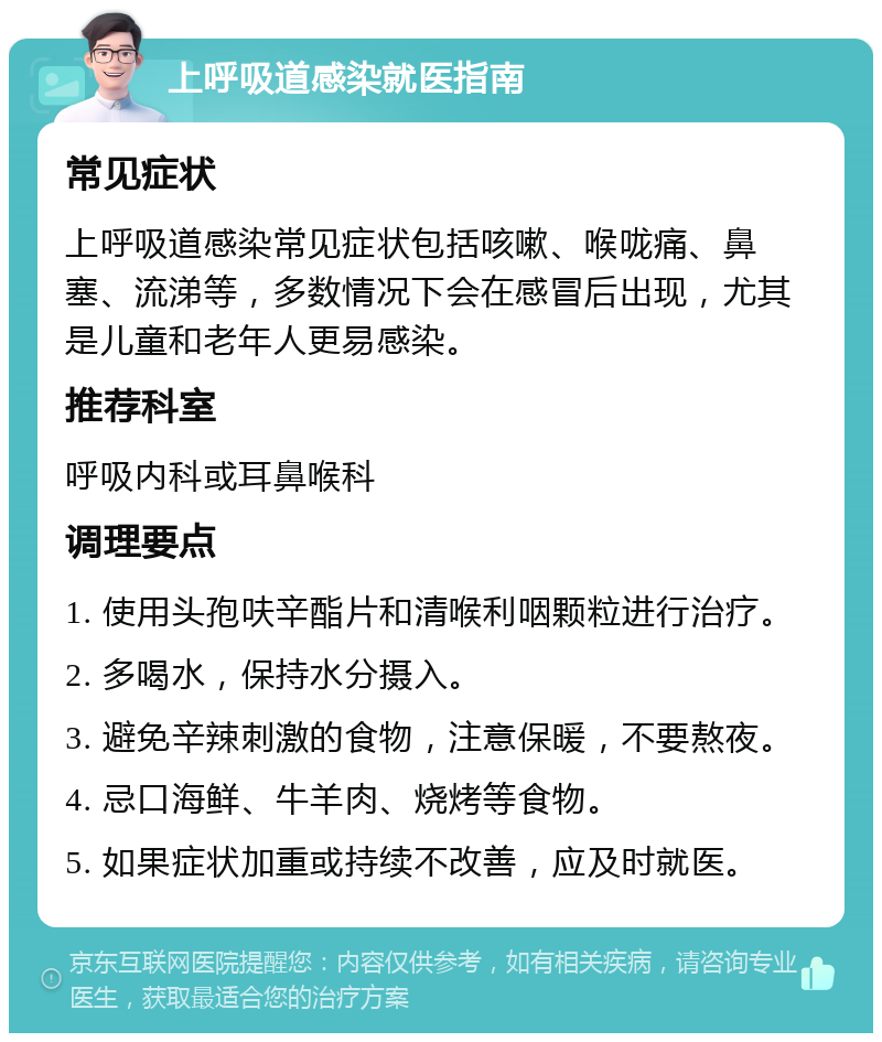 上呼吸道感染就医指南 常见症状 上呼吸道感染常见症状包括咳嗽、喉咙痛、鼻塞、流涕等，多数情况下会在感冒后出现，尤其是儿童和老年人更易感染。 推荐科室 呼吸内科或耳鼻喉科 调理要点 1. 使用头孢呋辛酯片和清喉利咽颗粒进行治疗。 2. 多喝水，保持水分摄入。 3. 避免辛辣刺激的食物，注意保暖，不要熬夜。 4. 忌口海鲜、牛羊肉、烧烤等食物。 5. 如果症状加重或持续不改善，应及时就医。