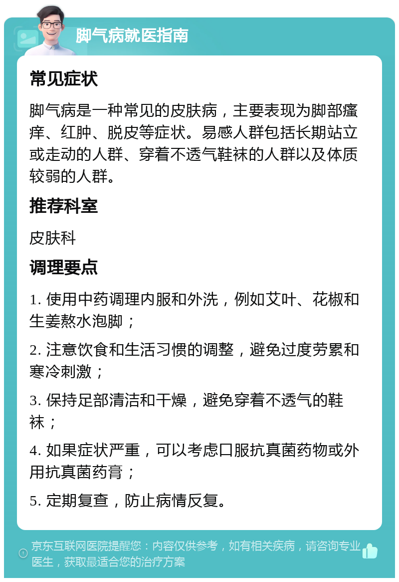 脚气病就医指南 常见症状 脚气病是一种常见的皮肤病，主要表现为脚部瘙痒、红肿、脱皮等症状。易感人群包括长期站立或走动的人群、穿着不透气鞋袜的人群以及体质较弱的人群。 推荐科室 皮肤科 调理要点 1. 使用中药调理内服和外洗，例如艾叶、花椒和生姜熬水泡脚； 2. 注意饮食和生活习惯的调整，避免过度劳累和寒冷刺激； 3. 保持足部清洁和干燥，避免穿着不透气的鞋袜； 4. 如果症状严重，可以考虑口服抗真菌药物或外用抗真菌药膏； 5. 定期复查，防止病情反复。