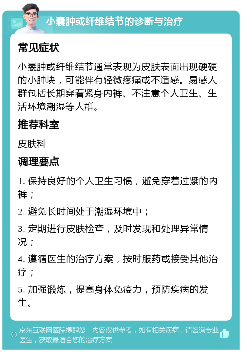 小囊肿或纤维结节的诊断与治疗 常见症状 小囊肿或纤维结节通常表现为皮肤表面出现硬硬的小肿块，可能伴有轻微疼痛或不适感。易感人群包括长期穿着紧身内裤、不注意个人卫生、生活环境潮湿等人群。 推荐科室 皮肤科 调理要点 1. 保持良好的个人卫生习惯，避免穿着过紧的内裤； 2. 避免长时间处于潮湿环境中； 3. 定期进行皮肤检查，及时发现和处理异常情况； 4. 遵循医生的治疗方案，按时服药或接受其他治疗； 5. 加强锻炼，提高身体免疫力，预防疾病的发生。