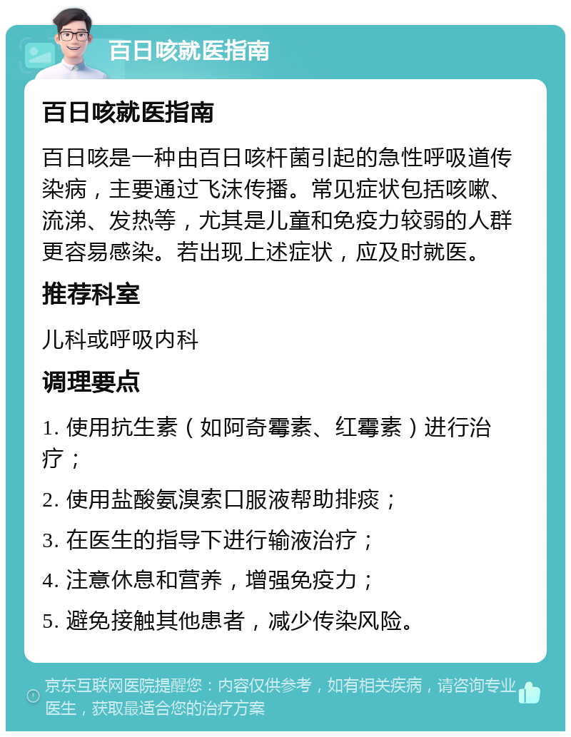 百日咳就医指南 百日咳就医指南 百日咳是一种由百日咳杆菌引起的急性呼吸道传染病，主要通过飞沫传播。常见症状包括咳嗽、流涕、发热等，尤其是儿童和免疫力较弱的人群更容易感染。若出现上述症状，应及时就医。 推荐科室 儿科或呼吸内科 调理要点 1. 使用抗生素（如阿奇霉素、红霉素）进行治疗； 2. 使用盐酸氨溴索口服液帮助排痰； 3. 在医生的指导下进行输液治疗； 4. 注意休息和营养，增强免疫力； 5. 避免接触其他患者，减少传染风险。