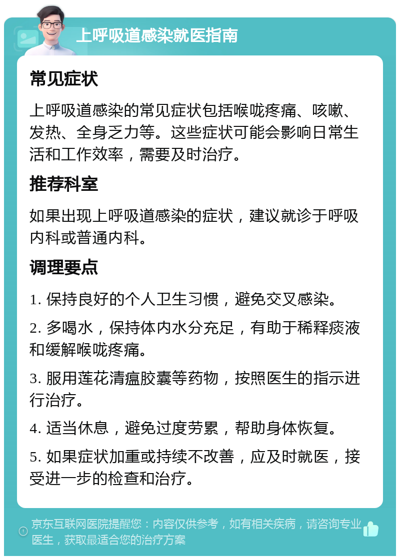 上呼吸道感染就医指南 常见症状 上呼吸道感染的常见症状包括喉咙疼痛、咳嗽、发热、全身乏力等。这些症状可能会影响日常生活和工作效率，需要及时治疗。 推荐科室 如果出现上呼吸道感染的症状，建议就诊于呼吸内科或普通内科。 调理要点 1. 保持良好的个人卫生习惯，避免交叉感染。 2. 多喝水，保持体内水分充足，有助于稀释痰液和缓解喉咙疼痛。 3. 服用莲花清瘟胶囊等药物，按照医生的指示进行治疗。 4. 适当休息，避免过度劳累，帮助身体恢复。 5. 如果症状加重或持续不改善，应及时就医，接受进一步的检查和治疗。