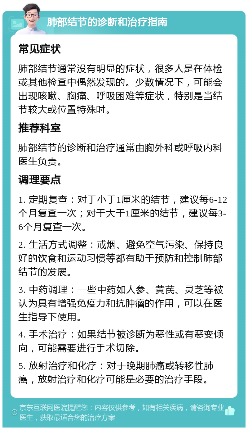 肺部结节的诊断和治疗指南 常见症状 肺部结节通常没有明显的症状，很多人是在体检或其他检查中偶然发现的。少数情况下，可能会出现咳嗽、胸痛、呼吸困难等症状，特别是当结节较大或位置特殊时。 推荐科室 肺部结节的诊断和治疗通常由胸外科或呼吸内科医生负责。 调理要点 1. 定期复查：对于小于1厘米的结节，建议每6-12个月复查一次；对于大于1厘米的结节，建议每3-6个月复查一次。 2. 生活方式调整：戒烟、避免空气污染、保持良好的饮食和运动习惯等都有助于预防和控制肺部结节的发展。 3. 中药调理：一些中药如人参、黄芪、灵芝等被认为具有增强免疫力和抗肿瘤的作用，可以在医生指导下使用。 4. 手术治疗：如果结节被诊断为恶性或有恶变倾向，可能需要进行手术切除。 5. 放射治疗和化疗：对于晚期肺癌或转移性肺癌，放射治疗和化疗可能是必要的治疗手段。