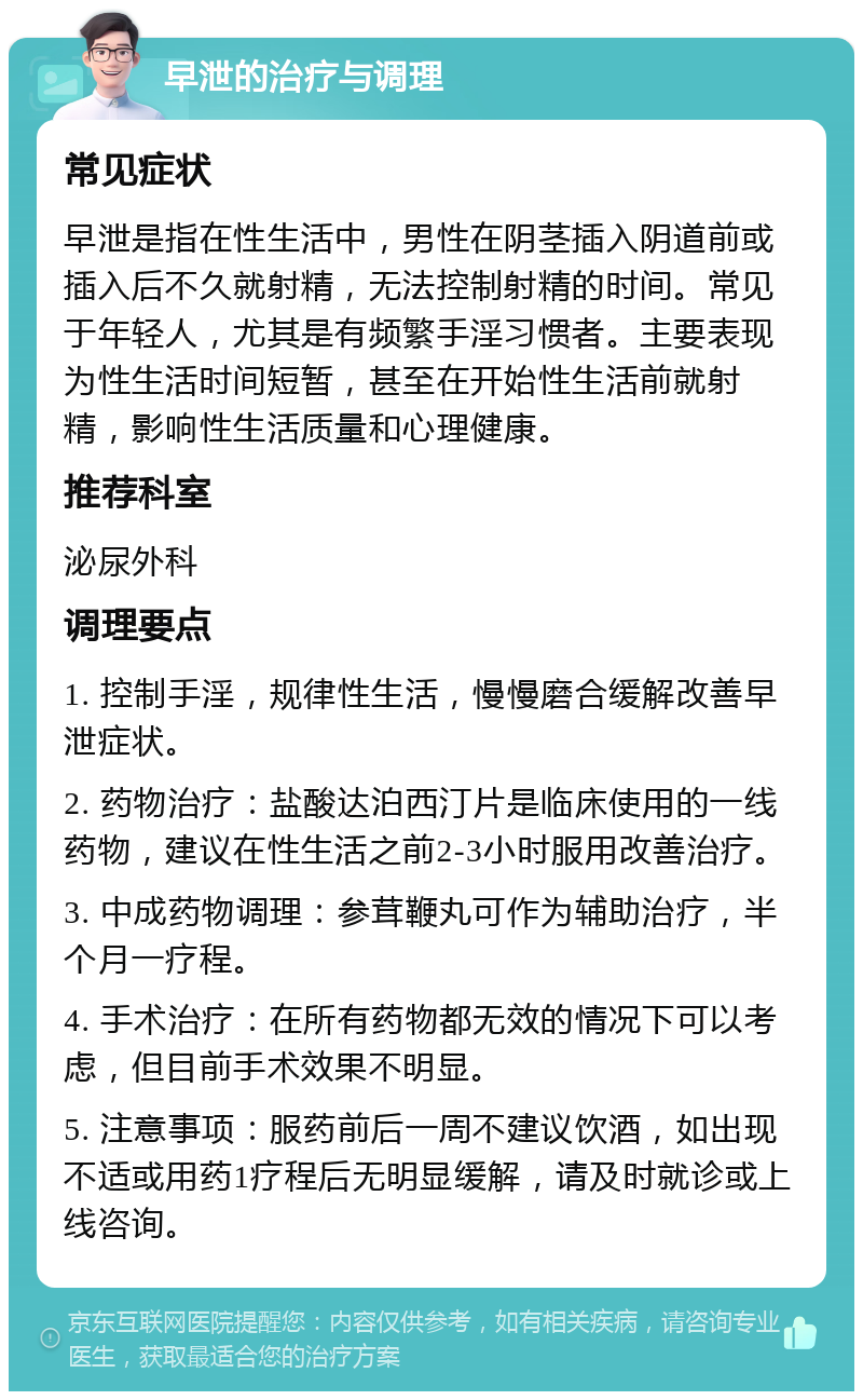 早泄的治疗与调理 常见症状 早泄是指在性生活中，男性在阴茎插入阴道前或插入后不久就射精，无法控制射精的时间。常见于年轻人，尤其是有频繁手淫习惯者。主要表现为性生活时间短暂，甚至在开始性生活前就射精，影响性生活质量和心理健康。 推荐科室 泌尿外科 调理要点 1. 控制手淫，规律性生活，慢慢磨合缓解改善早泄症状。 2. 药物治疗：盐酸达泊西汀片是临床使用的一线药物，建议在性生活之前2-3小时服用改善治疗。 3. 中成药物调理：参茸鞭丸可作为辅助治疗，半个月一疗程。 4. 手术治疗：在所有药物都无效的情况下可以考虑，但目前手术效果不明显。 5. 注意事项：服药前后一周不建议饮酒，如出现不适或用药1疗程后无明显缓解，请及时就诊或上线咨询。