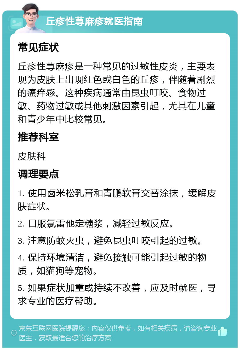 丘疹性荨麻疹就医指南 常见症状 丘疹性荨麻疹是一种常见的过敏性皮炎，主要表现为皮肤上出现红色或白色的丘疹，伴随着剧烈的瘙痒感。这种疾病通常由昆虫叮咬、食物过敏、药物过敏或其他刺激因素引起，尤其在儿童和青少年中比较常见。 推荐科室 皮肤科 调理要点 1. 使用卤米松乳膏和青鹏软膏交替涂抹，缓解皮肤症状。 2. 口服氯雷他定糖浆，减轻过敏反应。 3. 注意防蚊灭虫，避免昆虫叮咬引起的过敏。 4. 保持环境清洁，避免接触可能引起过敏的物质，如猫狗等宠物。 5. 如果症状加重或持续不改善，应及时就医，寻求专业的医疗帮助。