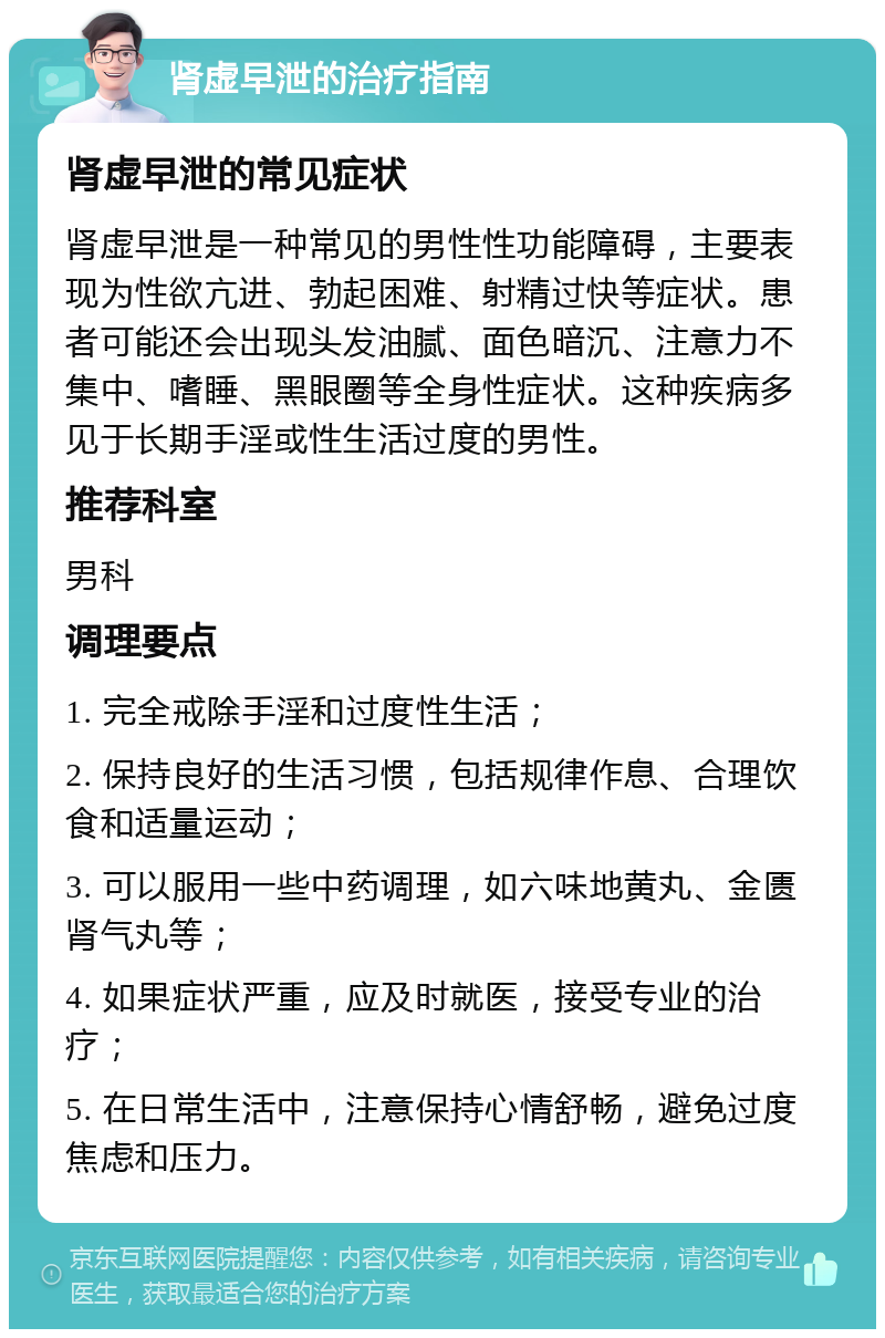 肾虚早泄的治疗指南 肾虚早泄的常见症状 肾虚早泄是一种常见的男性性功能障碍，主要表现为性欲亢进、勃起困难、射精过快等症状。患者可能还会出现头发油腻、面色暗沉、注意力不集中、嗜睡、黑眼圈等全身性症状。这种疾病多见于长期手淫或性生活过度的男性。 推荐科室 男科 调理要点 1. 完全戒除手淫和过度性生活； 2. 保持良好的生活习惯，包括规律作息、合理饮食和适量运动； 3. 可以服用一些中药调理，如六味地黄丸、金匮肾气丸等； 4. 如果症状严重，应及时就医，接受专业的治疗； 5. 在日常生活中，注意保持心情舒畅，避免过度焦虑和压力。