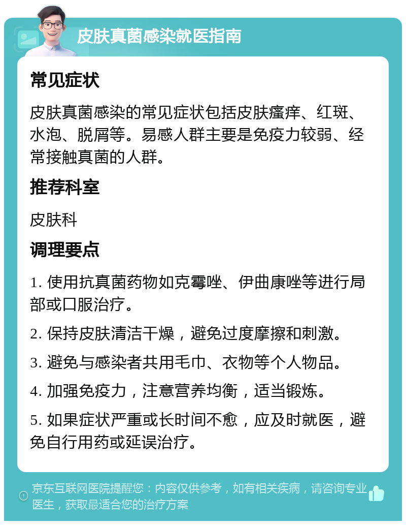 皮肤真菌感染就医指南 常见症状 皮肤真菌感染的常见症状包括皮肤瘙痒、红斑、水泡、脱屑等。易感人群主要是免疫力较弱、经常接触真菌的人群。 推荐科室 皮肤科 调理要点 1. 使用抗真菌药物如克霉唑、伊曲康唑等进行局部或口服治疗。 2. 保持皮肤清洁干燥，避免过度摩擦和刺激。 3. 避免与感染者共用毛巾、衣物等个人物品。 4. 加强免疫力，注意营养均衡，适当锻炼。 5. 如果症状严重或长时间不愈，应及时就医，避免自行用药或延误治疗。