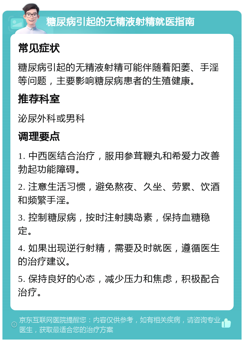 糖尿病引起的无精液射精就医指南 常见症状 糖尿病引起的无精液射精可能伴随着阳萎、手淫等问题，主要影响糖尿病患者的生殖健康。 推荐科室 泌尿外科或男科 调理要点 1. 中西医结合治疗，服用参茸鞭丸和希爱力改善勃起功能障碍。 2. 注意生活习惯，避免熬夜、久坐、劳累、饮酒和频繁手淫。 3. 控制糖尿病，按时注射胰岛素，保持血糖稳定。 4. 如果出现逆行射精，需要及时就医，遵循医生的治疗建议。 5. 保持良好的心态，减少压力和焦虑，积极配合治疗。