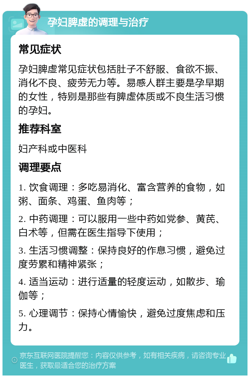 孕妇脾虚的调理与治疗 常见症状 孕妇脾虚常见症状包括肚子不舒服、食欲不振、消化不良、疲劳无力等。易感人群主要是孕早期的女性，特别是那些有脾虚体质或不良生活习惯的孕妇。 推荐科室 妇产科或中医科 调理要点 1. 饮食调理：多吃易消化、富含营养的食物，如粥、面条、鸡蛋、鱼肉等； 2. 中药调理：可以服用一些中药如党参、黄芪、白术等，但需在医生指导下使用； 3. 生活习惯调整：保持良好的作息习惯，避免过度劳累和精神紧张； 4. 适当运动：进行适量的轻度运动，如散步、瑜伽等； 5. 心理调节：保持心情愉快，避免过度焦虑和压力。