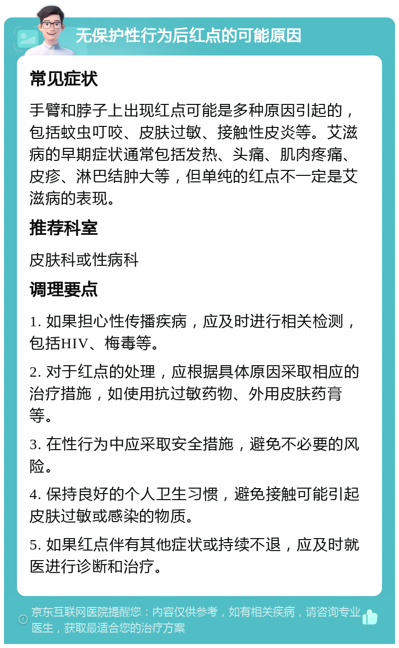 无保护性行为后红点的可能原因 常见症状 手臂和脖子上出现红点可能是多种原因引起的，包括蚊虫叮咬、皮肤过敏、接触性皮炎等。艾滋病的早期症状通常包括发热、头痛、肌肉疼痛、皮疹、淋巴结肿大等，但单纯的红点不一定是艾滋病的表现。 推荐科室 皮肤科或性病科 调理要点 1. 如果担心性传播疾病，应及时进行相关检测，包括HIV、梅毒等。 2. 对于红点的处理，应根据具体原因采取相应的治疗措施，如使用抗过敏药物、外用皮肤药膏等。 3. 在性行为中应采取安全措施，避免不必要的风险。 4. 保持良好的个人卫生习惯，避免接触可能引起皮肤过敏或感染的物质。 5. 如果红点伴有其他症状或持续不退，应及时就医进行诊断和治疗。