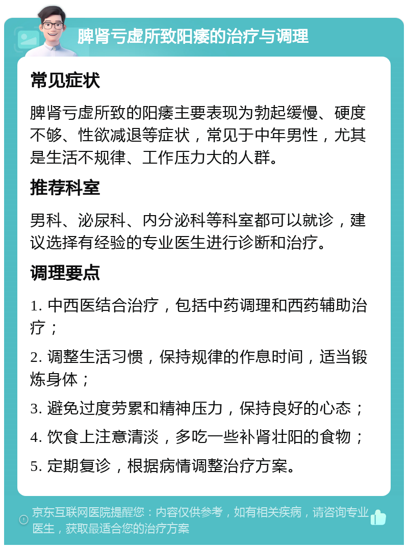 脾肾亏虚所致阳痿的治疗与调理 常见症状 脾肾亏虚所致的阳痿主要表现为勃起缓慢、硬度不够、性欲减退等症状，常见于中年男性，尤其是生活不规律、工作压力大的人群。 推荐科室 男科、泌尿科、内分泌科等科室都可以就诊，建议选择有经验的专业医生进行诊断和治疗。 调理要点 1. 中西医结合治疗，包括中药调理和西药辅助治疗； 2. 调整生活习惯，保持规律的作息时间，适当锻炼身体； 3. 避免过度劳累和精神压力，保持良好的心态； 4. 饮食上注意清淡，多吃一些补肾壮阳的食物； 5. 定期复诊，根据病情调整治疗方案。