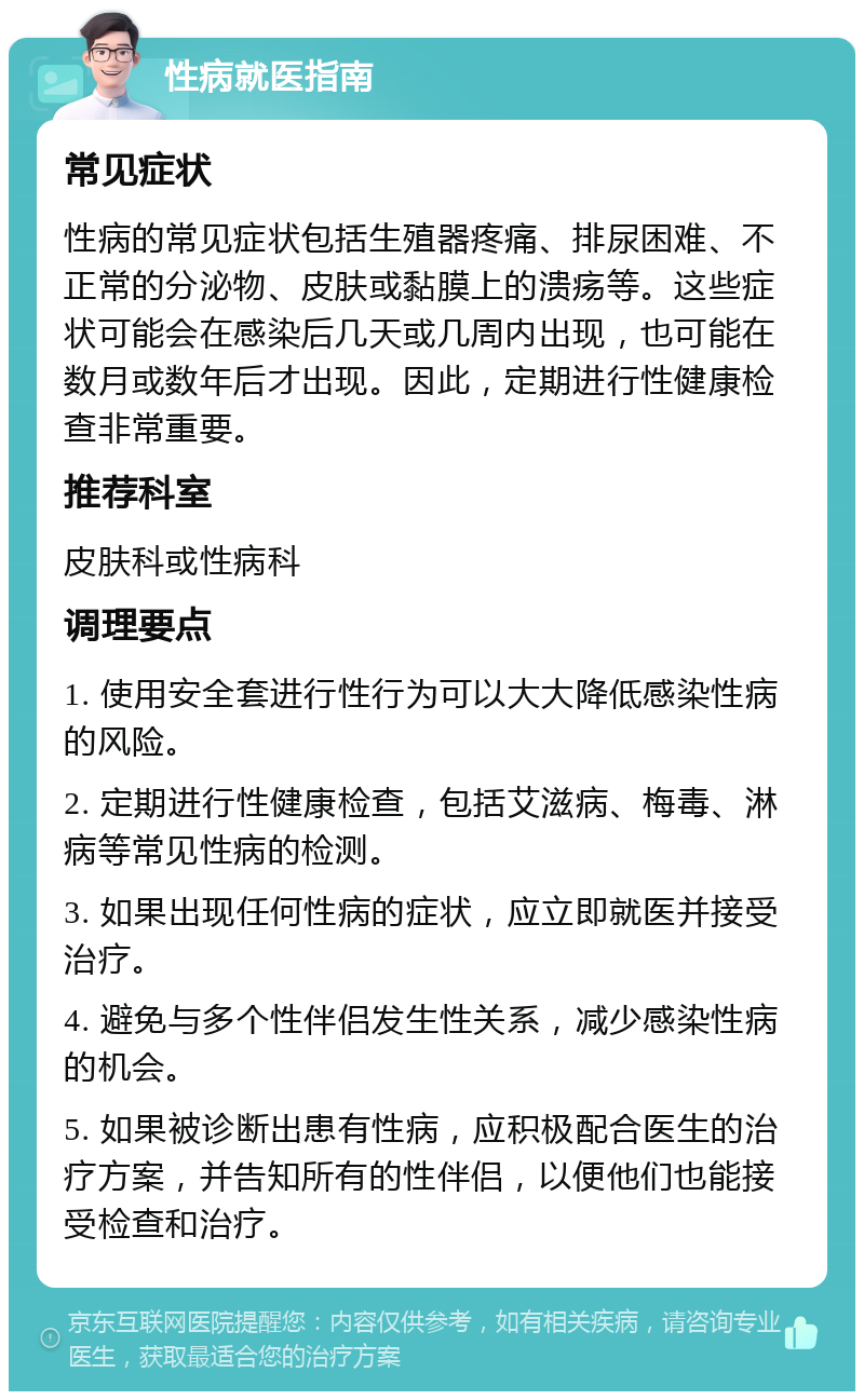 性病就医指南 常见症状 性病的常见症状包括生殖器疼痛、排尿困难、不正常的分泌物、皮肤或黏膜上的溃疡等。这些症状可能会在感染后几天或几周内出现，也可能在数月或数年后才出现。因此，定期进行性健康检查非常重要。 推荐科室 皮肤科或性病科 调理要点 1. 使用安全套进行性行为可以大大降低感染性病的风险。 2. 定期进行性健康检查，包括艾滋病、梅毒、淋病等常见性病的检测。 3. 如果出现任何性病的症状，应立即就医并接受治疗。 4. 避免与多个性伴侣发生性关系，减少感染性病的机会。 5. 如果被诊断出患有性病，应积极配合医生的治疗方案，并告知所有的性伴侣，以便他们也能接受检查和治疗。