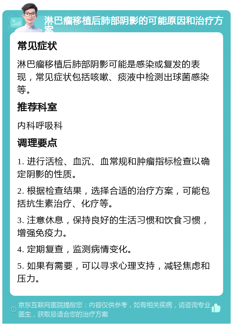 淋巴瘤移植后肺部阴影的可能原因和治疗方案 常见症状 淋巴瘤移植后肺部阴影可能是感染或复发的表现，常见症状包括咳嗽、痰液中检测出球菌感染等。 推荐科室 内科呼吸科 调理要点 1. 进行活检、血沉、血常规和肿瘤指标检查以确定阴影的性质。 2. 根据检查结果，选择合适的治疗方案，可能包括抗生素治疗、化疗等。 3. 注意休息，保持良好的生活习惯和饮食习惯，增强免疫力。 4. 定期复查，监测病情变化。 5. 如果有需要，可以寻求心理支持，减轻焦虑和压力。