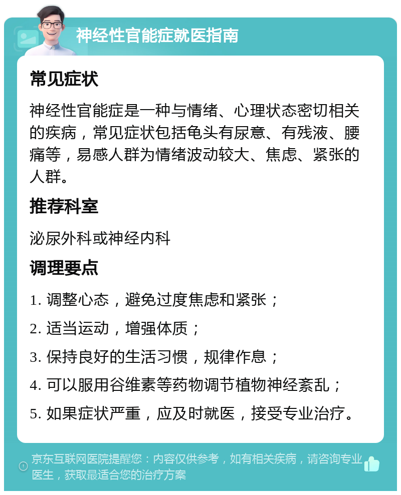 神经性官能症就医指南 常见症状 神经性官能症是一种与情绪、心理状态密切相关的疾病，常见症状包括龟头有尿意、有残液、腰痛等，易感人群为情绪波动较大、焦虑、紧张的人群。 推荐科室 泌尿外科或神经内科 调理要点 1. 调整心态，避免过度焦虑和紧张； 2. 适当运动，增强体质； 3. 保持良好的生活习惯，规律作息； 4. 可以服用谷维素等药物调节植物神经紊乱； 5. 如果症状严重，应及时就医，接受专业治疗。