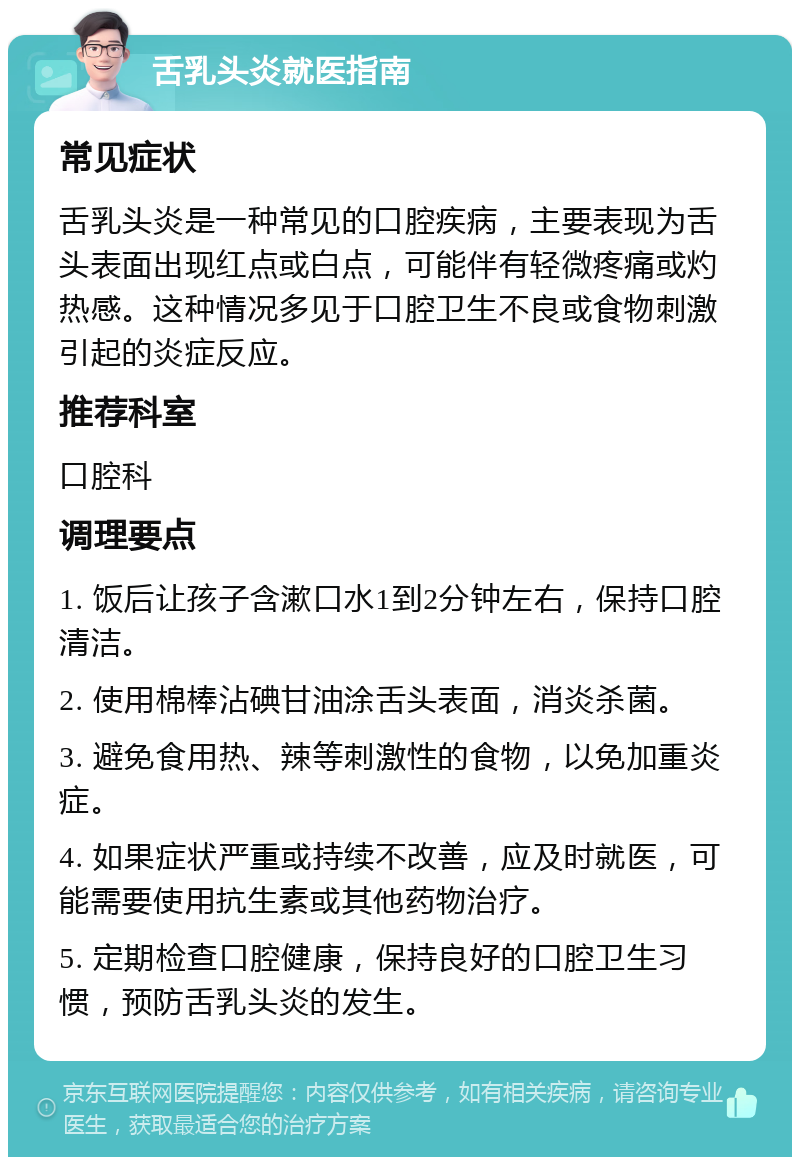 舌乳头炎就医指南 常见症状 舌乳头炎是一种常见的口腔疾病，主要表现为舌头表面出现红点或白点，可能伴有轻微疼痛或灼热感。这种情况多见于口腔卫生不良或食物刺激引起的炎症反应。 推荐科室 口腔科 调理要点 1. 饭后让孩子含漱口水1到2分钟左右，保持口腔清洁。 2. 使用棉棒沾碘甘油涂舌头表面，消炎杀菌。 3. 避免食用热、辣等刺激性的食物，以免加重炎症。 4. 如果症状严重或持续不改善，应及时就医，可能需要使用抗生素或其他药物治疗。 5. 定期检查口腔健康，保持良好的口腔卫生习惯，预防舌乳头炎的发生。