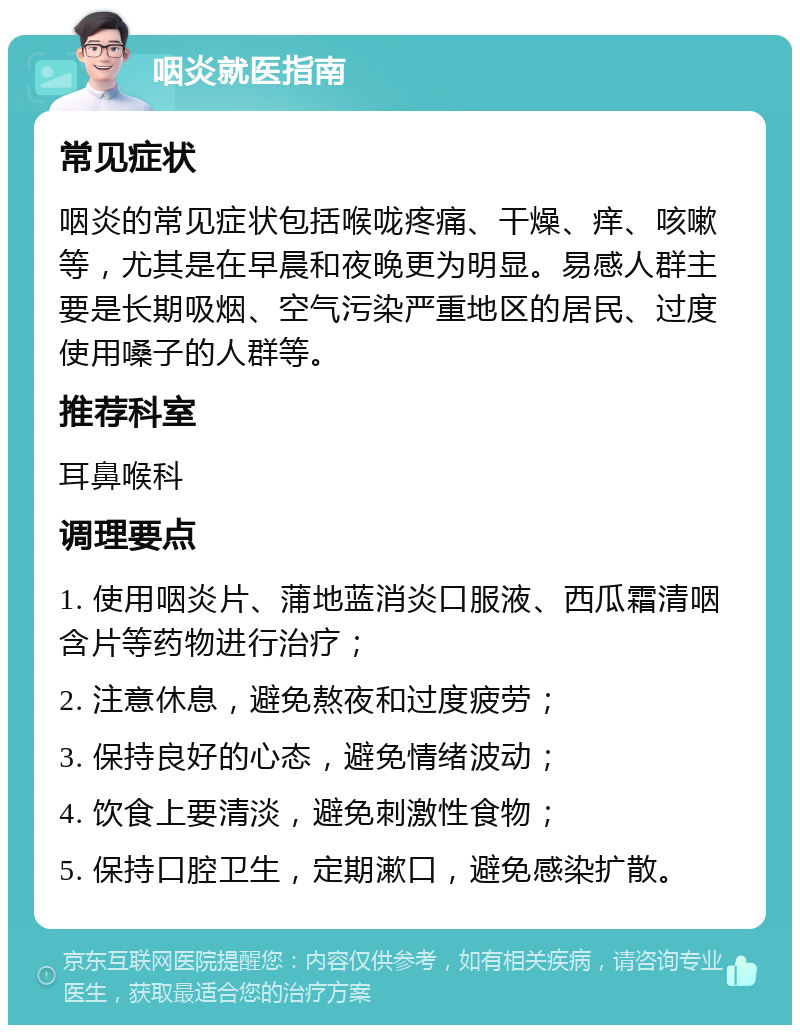 咽炎就医指南 常见症状 咽炎的常见症状包括喉咙疼痛、干燥、痒、咳嗽等，尤其是在早晨和夜晚更为明显。易感人群主要是长期吸烟、空气污染严重地区的居民、过度使用嗓子的人群等。 推荐科室 耳鼻喉科 调理要点 1. 使用咽炎片、蒲地蓝消炎口服液、西瓜霜清咽含片等药物进行治疗； 2. 注意休息，避免熬夜和过度疲劳； 3. 保持良好的心态，避免情绪波动； 4. 饮食上要清淡，避免刺激性食物； 5. 保持口腔卫生，定期漱口，避免感染扩散。