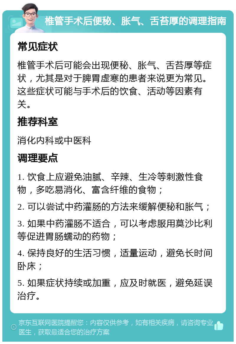 椎管手术后便秘、胀气、舌苔厚的调理指南 常见症状 椎管手术后可能会出现便秘、胀气、舌苔厚等症状，尤其是对于脾胃虚寒的患者来说更为常见。这些症状可能与手术后的饮食、活动等因素有关。 推荐科室 消化内科或中医科 调理要点 1. 饮食上应避免油腻、辛辣、生冷等刺激性食物，多吃易消化、富含纤维的食物； 2. 可以尝试中药灌肠的方法来缓解便秘和胀气； 3. 如果中药灌肠不适合，可以考虑服用莫沙比利等促进胃肠蠕动的药物； 4. 保持良好的生活习惯，适量运动，避免长时间卧床； 5. 如果症状持续或加重，应及时就医，避免延误治疗。