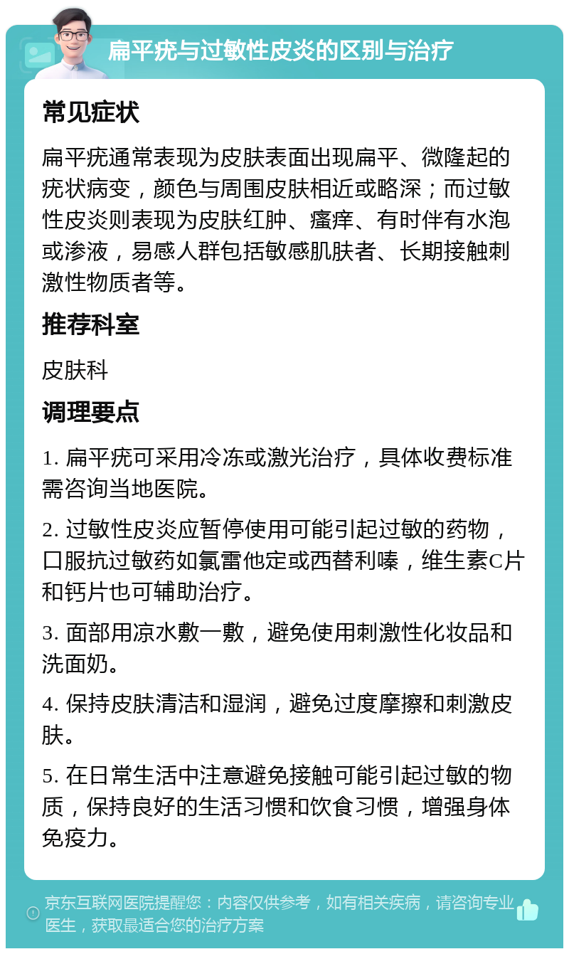 扁平疣与过敏性皮炎的区别与治疗 常见症状 扁平疣通常表现为皮肤表面出现扁平、微隆起的疣状病变，颜色与周围皮肤相近或略深；而过敏性皮炎则表现为皮肤红肿、瘙痒、有时伴有水泡或渗液，易感人群包括敏感肌肤者、长期接触刺激性物质者等。 推荐科室 皮肤科 调理要点 1. 扁平疣可采用冷冻或激光治疗，具体收费标准需咨询当地医院。 2. 过敏性皮炎应暂停使用可能引起过敏的药物，口服抗过敏药如氯雷他定或西替利嗪，维生素C片和钙片也可辅助治疗。 3. 面部用凉水敷一敷，避免使用刺激性化妆品和洗面奶。 4. 保持皮肤清洁和湿润，避免过度摩擦和刺激皮肤。 5. 在日常生活中注意避免接触可能引起过敏的物质，保持良好的生活习惯和饮食习惯，增强身体免疫力。