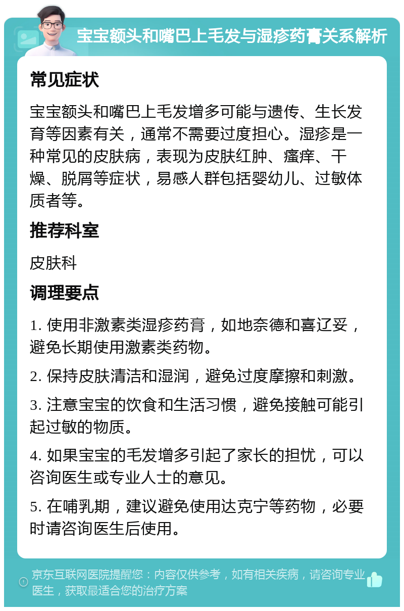 宝宝额头和嘴巴上毛发与湿疹药膏关系解析 常见症状 宝宝额头和嘴巴上毛发增多可能与遗传、生长发育等因素有关，通常不需要过度担心。湿疹是一种常见的皮肤病，表现为皮肤红肿、瘙痒、干燥、脱屑等症状，易感人群包括婴幼儿、过敏体质者等。 推荐科室 皮肤科 调理要点 1. 使用非激素类湿疹药膏，如地奈德和喜辽妥，避免长期使用激素类药物。 2. 保持皮肤清洁和湿润，避免过度摩擦和刺激。 3. 注意宝宝的饮食和生活习惯，避免接触可能引起过敏的物质。 4. 如果宝宝的毛发增多引起了家长的担忧，可以咨询医生或专业人士的意见。 5. 在哺乳期，建议避免使用达克宁等药物，必要时请咨询医生后使用。