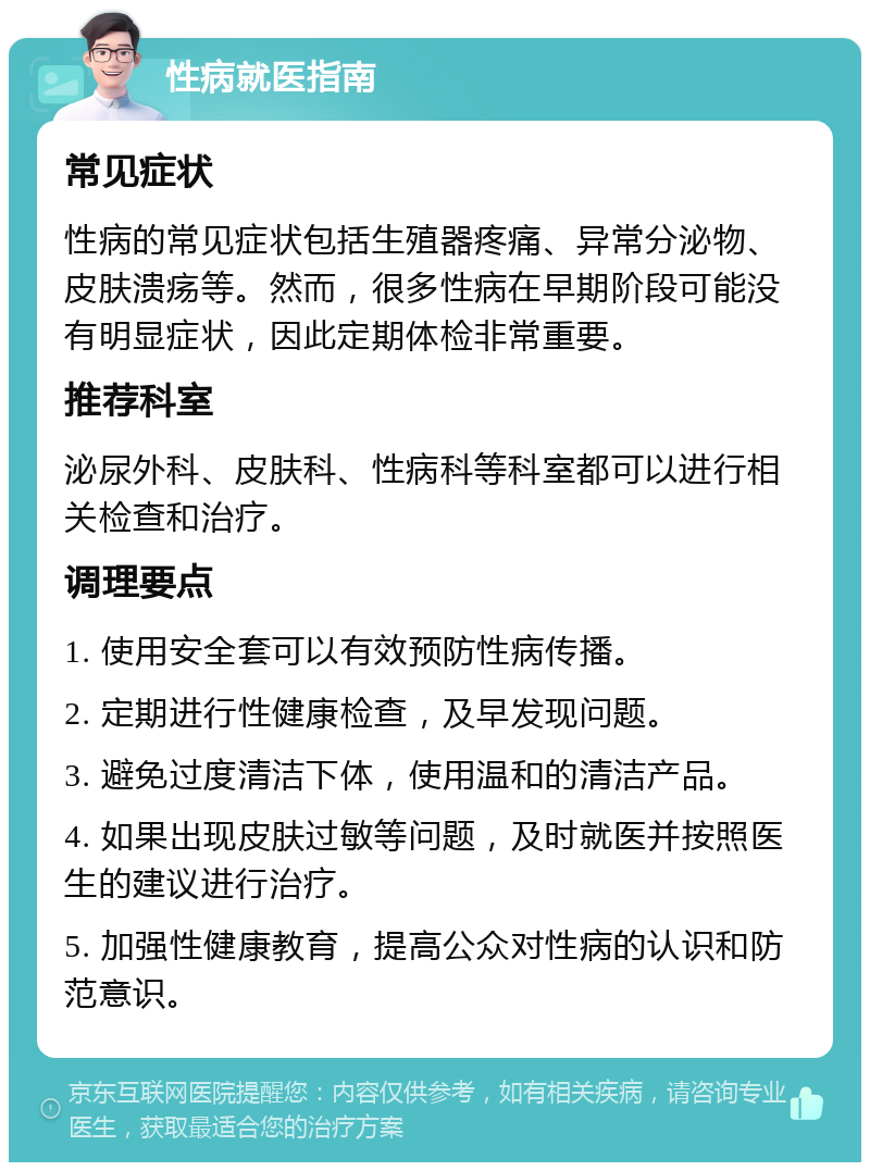 性病就医指南 常见症状 性病的常见症状包括生殖器疼痛、异常分泌物、皮肤溃疡等。然而，很多性病在早期阶段可能没有明显症状，因此定期体检非常重要。 推荐科室 泌尿外科、皮肤科、性病科等科室都可以进行相关检查和治疗。 调理要点 1. 使用安全套可以有效预防性病传播。 2. 定期进行性健康检查，及早发现问题。 3. 避免过度清洁下体，使用温和的清洁产品。 4. 如果出现皮肤过敏等问题，及时就医并按照医生的建议进行治疗。 5. 加强性健康教育，提高公众对性病的认识和防范意识。