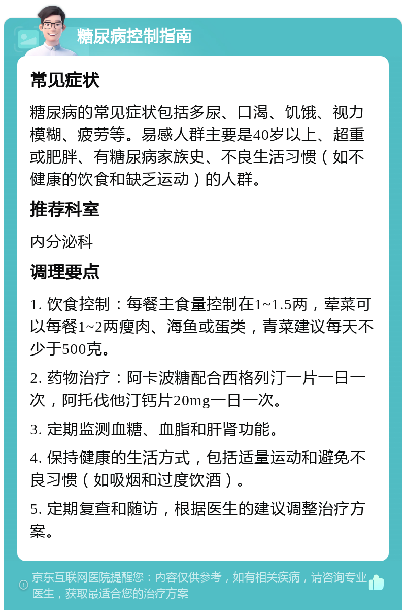 糖尿病控制指南 常见症状 糖尿病的常见症状包括多尿、口渴、饥饿、视力模糊、疲劳等。易感人群主要是40岁以上、超重或肥胖、有糖尿病家族史、不良生活习惯（如不健康的饮食和缺乏运动）的人群。 推荐科室 内分泌科 调理要点 1. 饮食控制：每餐主食量控制在1~1.5两，荤菜可以每餐1~2两瘦肉、海鱼或蛋类，青菜建议每天不少于500克。 2. 药物治疗：阿卡波糖配合西格列汀一片一日一次，阿托伐他汀钙片20mg一日一次。 3. 定期监测血糖、血脂和肝肾功能。 4. 保持健康的生活方式，包括适量运动和避免不良习惯（如吸烟和过度饮酒）。 5. 定期复查和随访，根据医生的建议调整治疗方案。