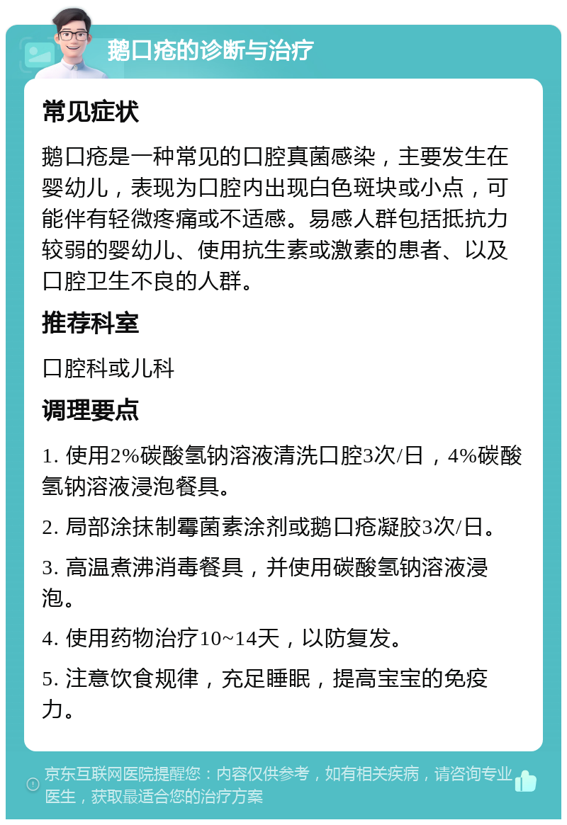 鹅口疮的诊断与治疗 常见症状 鹅口疮是一种常见的口腔真菌感染，主要发生在婴幼儿，表现为口腔内出现白色斑块或小点，可能伴有轻微疼痛或不适感。易感人群包括抵抗力较弱的婴幼儿、使用抗生素或激素的患者、以及口腔卫生不良的人群。 推荐科室 口腔科或儿科 调理要点 1. 使用2%碳酸氢钠溶液清洗口腔3次/日，4%碳酸氢钠溶液浸泡餐具。 2. 局部涂抹制霉菌素涂剂或鹅口疮凝胶3次/日。 3. 高温煮沸消毒餐具，并使用碳酸氢钠溶液浸泡。 4. 使用药物治疗10~14天，以防复发。 5. 注意饮食规律，充足睡眠，提高宝宝的免疫力。