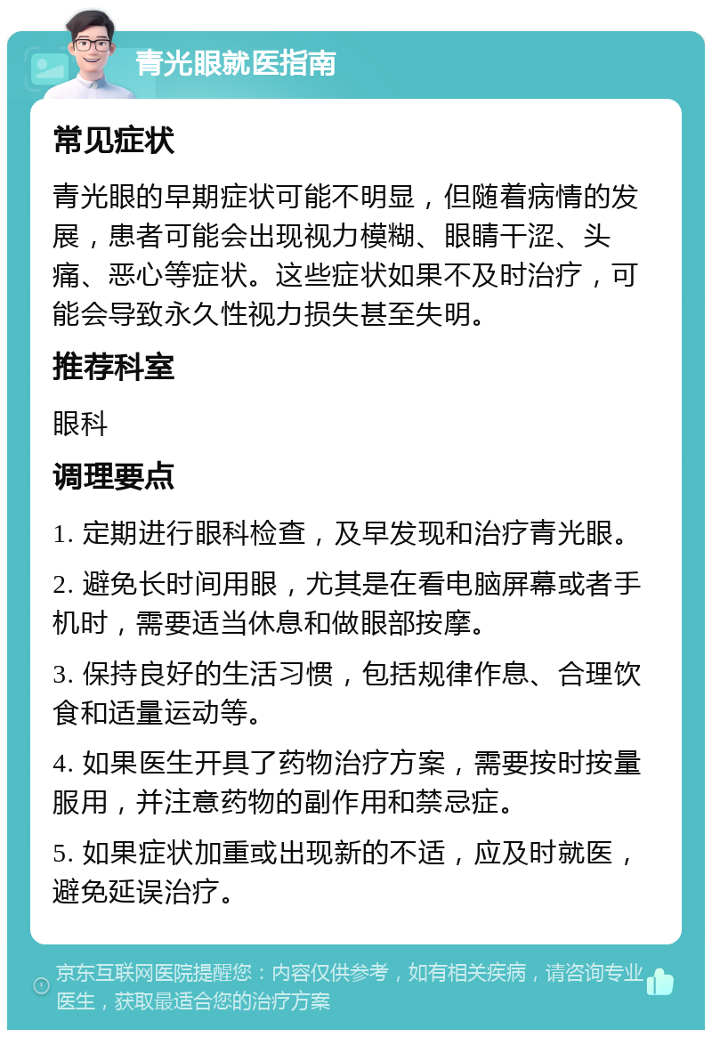 青光眼就医指南 常见症状 青光眼的早期症状可能不明显，但随着病情的发展，患者可能会出现视力模糊、眼睛干涩、头痛、恶心等症状。这些症状如果不及时治疗，可能会导致永久性视力损失甚至失明。 推荐科室 眼科 调理要点 1. 定期进行眼科检查，及早发现和治疗青光眼。 2. 避免长时间用眼，尤其是在看电脑屏幕或者手机时，需要适当休息和做眼部按摩。 3. 保持良好的生活习惯，包括规律作息、合理饮食和适量运动等。 4. 如果医生开具了药物治疗方案，需要按时按量服用，并注意药物的副作用和禁忌症。 5. 如果症状加重或出现新的不适，应及时就医，避免延误治疗。