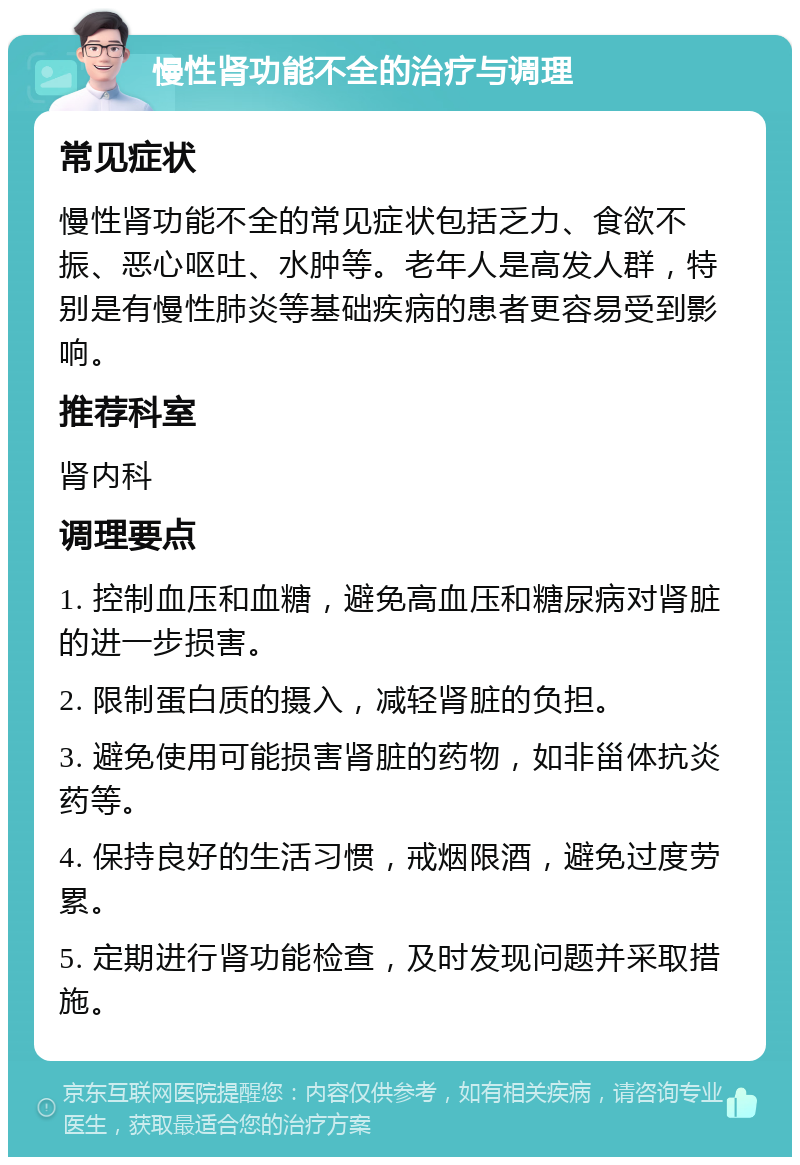 慢性肾功能不全的治疗与调理 常见症状 慢性肾功能不全的常见症状包括乏力、食欲不振、恶心呕吐、水肿等。老年人是高发人群，特别是有慢性肺炎等基础疾病的患者更容易受到影响。 推荐科室 肾内科 调理要点 1. 控制血压和血糖，避免高血压和糖尿病对肾脏的进一步损害。 2. 限制蛋白质的摄入，减轻肾脏的负担。 3. 避免使用可能损害肾脏的药物，如非甾体抗炎药等。 4. 保持良好的生活习惯，戒烟限酒，避免过度劳累。 5. 定期进行肾功能检查，及时发现问题并采取措施。